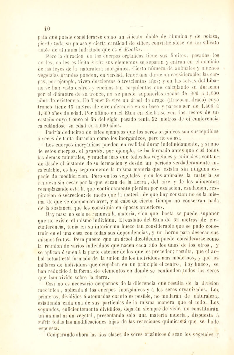 pillo que puede considerarse como un silicato doble de alumina y de potasa, pierdo loria su potasa y cierta cantidad do sílice, convirtiéndose en un silicato loble de alumina hidratado que es el Kaolín. Pero la duración de los cuerpos orgánicos tiene sus límites, pasados los cuales, no les es lícito vivir: sus elementos se separan y entran en el dominio de las leyes de la naturaleza inorgánica. Cierto número de animales y muchos vegeiales grandes pueden, en verdad, tener una duración considerable: las car¬ pas, por ejemplo, viven doscientos ó trescientos años; y en las selvas del Líba¬ no se lian visto cedros y encinas tan corpulentos que calculando su duración por el diámetro de su tronco, no se puede suponerles menos de 900 á 1,000 años de existencia. En Tenerife vive un árbol de drago (Imaroma draco) cuyo tronco tiene lo metros de circunferencia en su base y parece ser de 1,400 á l,li(J0 años de edad. Por último en el Etna en Sicilia so ven los restos de un castaño cuyo tronco al lin del siglo pasado tenia 52 metros de circunferencia calculándose su edad en 4,000 años. Podría deducirse de tales ejemplos que los seres orgánicos son susccpiibles á veces de tanta duración como los inorgánicos, pero no es así. Los cuerpos inorgánicos pueden en realidad durar indefinidamente, y si uno de eslos cuerpos, el granito, por ejemplo, se lia formado antes que casi todos los demas minerales, y mucho mas que todos Jos vegetales y animales; contan¬ do desde el instante de su formación y desde un período verdaderamente in¬ calculable, es boy seguramente la misma materia que existía sin ninguna es¬ pecie de modificación. Pero en los vegetales y en los animales la materia se renueva sin cesar por la que sacan de la lierra , del aire y de los alimentos; reemplazando esta la que continuamente pierden por exalacion, exudación, res¬ piración ó secreción: de modo que la materia de que boy constan no es la mis¬ ma de que se componían ayer, y al cabo de cierto tiempo no conservan nada de la sustancia que los constituía en épocas anteriores. Hay mas: no solo se renueva la materia, sino que basta se puede suponer que. no existe el mismo individuo. El castaño del Etna de .'j2 metros de cir¬ cunferencia, tenia en su interior un hueco tan considerable que se pudo cons¬ truir en el una casa con todas sus dependencias, y un horno para desecar sus mismos frutos. Pero puesto que un árbol dicotiledon puede considerarse como la reunión de varios individuos que nacen cada año los unos de los otros , y se aplican ó unen á la parte esterior de los que les preceden; resulta, que el ár¬ bol aclual está formado de la union de los individuos mas modernos, y que los millares de individuos que ocupaban en un principio el centro , hoy hueco, se lian reducido á la forma do elementos en donde se confunden lodos los seres que lian vivido sobre la tierra. Casi no es necesario ocuparnos do la dilerencia que resulta de la división mecánica, aplicada á los cuerpos inorgánicos y á los seres organizados. Los primeros, divididos ó atenuados cuanto es posible, no mudarán de naturaleza, existiendo cada una de sus partículas de la misma manera que el lodo. Los segundos, suficientemente divididos, dejarán siempre de vivir, no constituirán un animal ni un vegetal, presentando solo una materia muerta , dispuesta á sufrir todas las modificaciones bijas de las reacciones químicas'á que se halle espucsla. Comparando ahora las dos clases de seres orgánicos ó sean los vegetales y