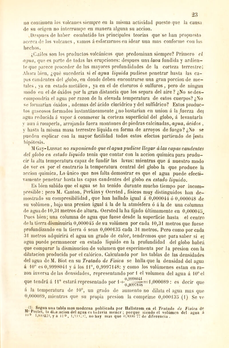 no continúen los volcanes siempre en la misma actividad puesto que la causa de su origen no interrumpo en manera alguna su acción. Después de haber combatido las principales teorías que se lian propuesto acercado los volcanes , vamos á esforzarnos en idear una mas conforme con los hechos. ¿Cuáles son los productos volcánicos que predominan siempre? Primero el agua, que es parte de todas las erupciones: después una lava fundida y ardien¬ te que parece proceder de las mayores profundidades de la corteza terrestre; Ahora bien, ¿qué sucedería si el agua líquida pudiese penetrar hasta las ca¬ pas candentes del globo, en donde deben encontrarse una gran porción de me¬ tales , ya en estado metálico, ya en el de cloruros ó sulfuras , pero de ningún modo en el de óxidos por la gran distancia que los separa del aire? ¿No se des¬ compondría el agua por razón de la elevada temperatura de estos cuerpos? ¿No se formarían óxidos, ademas de! ácido clorídrico y del sulfídrico? Estos produc¬ tos gaseosos formados instantáneamente ¿no bastarían en union á la fuerza de| agua reducida á vapor á conmover la corteza superficial del globo, á levantarla y aun á romperla, arrojando fuera montones de piedras calcinadas, agua, ácidos , y hasta la misma masa terrestre líquida en forma de arroyos de fuego? ¿No se pueden esplicar con la mayor facilidad todos estos efectos partiendo de [esta hipótesis. M Gay-Lussac no suponiendo que élagua pudiese llegar á las capas candentes del globo en estado líquido tenia que contar con la acción química para produ¬ cir la alta temperatura capaz de fundir las lavas: mientras que á nuestro modo de ver es por el contrario la temperatura central del globo la que produce la acción química. Lo único que nos falta demostrar es que el agua puede efecti¬ vamente penetrar hasta las capas candentes del globo en estado liquido. Es bien sabido que el ugua se ha tenido durante mucho tiempo por incom¬ presible : pero M. Cantón, Perkinsy Oersted , físicos muy distinguidos han de¬ mostrado su compresibilidad, que han hallado igual á 0,000044 ó 0,000048 de su volumen, bajo una presión igual á la de la atmósfera ó á la de una columna de aguado 10,31 metros de altura. Oersted la ha fijado últimamente en 0,00004b. Pues bien; una columna de agua que fuese desde la superficie hasta el centro de la tierra disminuiría 0,000045 de su volúmen porcada 10,3 i metros que fuese profundizando en la tierra ó sean 0,000135 cada 31 metros. Pero como porcada 31 metros adquirirá el agua un grado de calor, tendremos que para saber si el agua puede permanecer en estado liquido en la profundidad del globo habrá que comparar la disminución de volumen que esperimenta por la presión con la dilatación producida por el calórico. Calculando por las tablas de las densidades del agua deM. Biot en su Tratado de Física se halla que la densidad del agua á 10 es 0,9998041 y á los 11°, 0,9997148: y como los volúmenes están en ra¬ zón inversa délas densidades, representando por 1 el volumen del agua á 10°el que tendrá á 11° estará representado por 1-+-'!’^^^=1,000089 : es decir que U|9yy7i4o 1 á la temperatura de 10°, un grado de aumento no dilata el agua mas que 0,000089, mientras que su propia presión la comprime 0,000135 (1) Se ve (*' Según una tabla mas moderna publicada por llallslrom en el Tratado de Física de M'Pcelet, la dba. ación del agua es todavía mener; porque siendo el volúmen del agua á