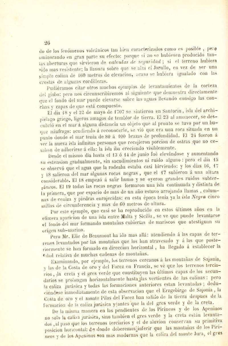 20 do de los fenómenos volcánicos tan bien caracterizados como es posible , peí o aminorando en gran parte su efecto: porque si no so hubiesen producido tañ¬ ías aberturas que sirvieron do válvulas de seguridad ; si el terreno hubiera sido mas resistente; la llanura sobre que se alza el Jorullo, en vez de ser una simple colina de lüO metros de elevación, acaso se hubiera igualado con las crestas de algunas cordilleras. Pudiéramos citar otros muchos ejemplos de levantamientos de la corteza del globo: pero nos circunscribiremos al siguiente que demuestra directamente que el fondo del mar puede elevarse sobre las aguas llevando consigo las con¬ chas y capas do que está compuesto. EÍdia 18 y el 22 de mayo de 1707 se sintieron en Santorin, isla del archi¬ piélago griego, ligeros amagos de temblor de tierra. El 23 al amanecer, se des¬ cubrió en el mar á alguna distancia un objeto que al pronto se tuvo por un bu¬ que náufrago: acudiendo á reconocerle, se vio que era una roca situada en un punió donde el mar tenia de 80 á 100 brazas de profundidad. El 24 fueron á ver la nueva isla infinitas personas que recojieron porción de ostras que no ce- calían de adherirse á ella: la isla iba creciendo visiblemente. Desde el mismo dia hasta el 13 ó 14 de junio fue elevándose y aumentando su ostensión gradualmente, sin sacudimientos ni ruido alguno: pero el dia 13 se observó que el agua que la rodeaba estaba casi hirviendo: y los dias 10, 17 j |8 salieron del mar algunas rocas negras , que el 17 subieron á una altura considerable. El 18 empezó á salir bunio y se oyeron grandes ruidos subter¬ ráneos. El 19 todas las rocas negras formaron una isla continuada y distinta de la primera, que por espacio de mas de un año estuvo arrojando llamas , colum¬ nas de ceniza y piedras enrojecidas: en esta época tenia ya la isla Negra cinco millas de circunferencia y mas de 00 metros de altura. Por este ejemplo, que casi se lia reproducido cu estos últimos años en la efímera aparición de una isla entre Malta y Sicilia, se ve que puede levantarse el fondo del tnar formando montañas cubiertas de mariscos que atestiguan su origen sub-marino. Pero Mr. Litio de Beaumont lia ido mas allá: atendiendo á las capas de ter¬ renos levantados por las montañas que los han atravesado y á las que poste¬ riormente se han formado en dirección horizontal , lia llegado á establecer la edad relativa de muchas cadenas de montañas. Examinando, por ejemplo, los terrenos cercanos á las montañas de Sajorna, las de la Costa de oro y del Forez en Francia, se vé que los terrenos tercia¬ rios , .la creía y el gres verde que constituyen las últimas capas de los secun¬ darios se prolongan horizon taimen Le hasta Jlas vertientes de las colinas. pero la caliza .jurásica y todas las formaciones anteriores están levantadas ; dedu¬ ciéndose inmedia . ...lamente de esta observación que el Erzgebirge de Sajonia , la Costu de oro y el monte Pilas del Forez han salido de la tierra después de la formación de ía caliza jurásica yantes que la del gres verde y de ¡a creta. De la misma manera en las pendientes de los Pirineos y de los Apeninos no solo la caliza jurásica, sino también el gres verde y la creta están levanla- dus ,ul paso que ios terrenos terciarios y el de aluvión conservan su pi unitiva posición lioriconlal: de donde debcremosjinferir que lus montañas de los Piri¬ neos y de los Apeninos son mas modernas que la caliza del monte Jura, e 6,es