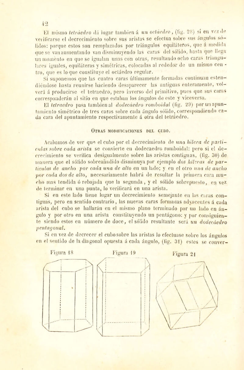 i 2 El mismo tetraedro dá lugar también á un octaedro, (lig. 28) si en vez de verificarse el decrecimiento sobre sus aristas se efectúa sobre sus ángulos só¬ lidos: porque estos son remplazados por triángulos equiláteros, que á medida (¡uesc van aumentando van disminuyendo las caras del sólido, hasta que llega un momento en queso igualan unas con otras, resultando ocho caras triangu¬ lares iguales, equiláteras y simétricas, colocadas al rededor de un mismo cen - tro, que es loque constituye el octaedro regular. Si suponemos que las cuatro caras últimamente formadas continúan eslcn- d¡endose hasta reunirse haciendo desaparecer las antiguas enteramente, vol¬ verá á producirse el tetraedro, pero inverso del primitivo, pues que su^ caras corresponderán al sitio en que estaban los ángulos de este y viceversa. El tetraedro pasa también al dodecáedro romboidal (lig. 29) por un apun¬ tamiento simétrico de 1res coras sobre cada ángulo sólido, correspondiendo ca¬ da cara del apuntamiento respectivamente á otra del tetraedro. Otkas modificaciones del cebo. Acabamos de ver que el cubo por el decrecimiento de una hilera de partí- odas sobre cada arista se convierte en dodecaedro romboidal: pero si el dc- crecimienlo se verifica desigualmente sobre las aristas contiguas, (fig. 30) de manera que el sólido sobreañadido disminuya por ejemplo dos hileras de par¬ tículas de ancho por cada una de alto en un lado; y en el olro una de ancho por cada dos de alto, necesariamente habrá de resultar la primera cara mu¬ cho mas tendida ó rebajada que la segunda, y el sólido sobrepuesto, en vez de terminar en una punta, lo verificará en una arista. Si en este lado tiene lugar un decrecimiento semejante en las caras con¬ tiguas, pero en sentido contrario, las nuevas caras formadas adyacentes á cada arista del cubo se hallarán en el mismo plano terminado por un lado en án¬ gulo y por olro en una arisla constituyendo un pentágono: y por consiguien¬ te siendo estos en número de doce, el sólido resultante será un dodecaedro pentagonal. Si en voz de decrecer el cubo sobro las aristas lo efectuase sobro los ángulos en el sentido de la diagonal opuesta á cada ángulo, (lig. 31) estos se conver-