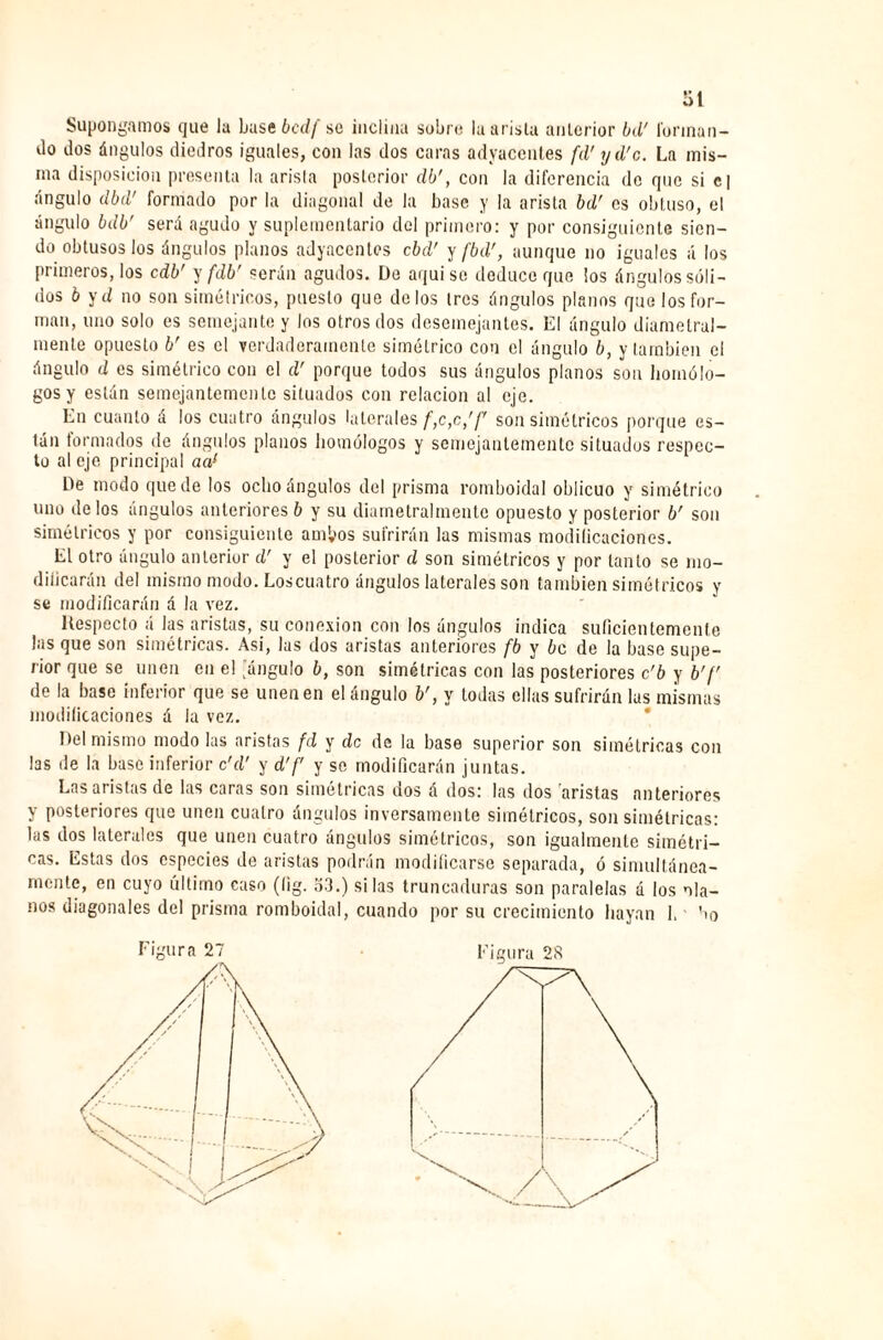 Supongamos que la Lase bcdf se inclina sobre la arista anterior bd' forman¬ do dos ángulos diedros iguales, con las dos caras adyacentes fd' yd'c. La mis¬ ma disposición presenta la arista posterior db', con la diferencia de que si e| ángulo dbd' formado por la diagonal de la base y la arista bd' es obtuso, el ángulo bdb' será agudo y suplementario del primero: y por consiguiente sien¬ do obtusos los ángulos planos adyacentes cbd' y fbd', aunque no iguales á los primeros, los cdb' y fdb’ serán agudos. De aquise deduce que los ángulos sóli¬ dos b yd no son simétricos, puesto que délos 1res ángulos planos que los for¬ man, uno solo es semejante y los otros dos desemejantes. El ángulo diametral¬ mente opuesto b' es el verdaderamente simétrico con el ángulo b, y también el ángulo d es simétrico con el d’ porque todos sus ángulos planos son homólo¬ gos y están semejantemente situados con relación al eje. En cuanto á los cuatro ángulos laterales f,c,c,'f son simétricos porque es¬ tán formados de ángulos planos homólogos y semejantemente situados respec¬ to al eje principal aal De modo quede los ocho ángulos del prisma romboidal oblicuo y simétrico uno délos ángulos anteriores ó y su diametralmentc opuesto y posterior br son simétricos y por consiguiente ambos sufrirán las mismas modificaciones. El otro ángulo anterior d' y el posterior d son simétricos y por tanto se mo- diiicarán del mismo modo. Loscuatro ángulos laterales son también simétricos y se modificarán á la vez. Respecto á las aristas, su conexión con los ángulos indica suficientemente las que son simétricas. Asi, las dos aristas anteriores fb y be de la base supe¬ rior que se unen en el jángulo b, son simétricas con las posteriores c’b y b'f de la base inferior que se unen en el ángulo b', y todas ellas sufrirán las mismas modificaciones á la vez. Del mismo modo las aristas fd y de de la base superior son simétricas con las de la base inferior c'd' y d’f y se modificarán juntas. Las aristas de las caras son simétricas dos á dos: las dos aristas anteriores Y posteriores que unen cuatro ángulos inversamente simétricos, son simétricas: las dos laterales que unen cuatro ángulos simétricos, son igualmente simétri¬ cas. Estas dos especies de aristas podrán modificarse separada, ó simultánea¬ mente, en cuyo último caso (lig. 53.) si las truneaduras son paralelas á los ola- nos diagonales del prisma romboidal, cuando por su crecimiento hayan 1, bo