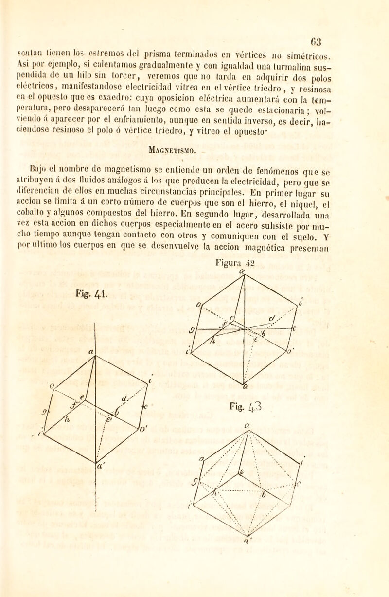 f.3 scalan tienen los estreñios del prisma terminados en vórtices no simétricos. Asi por ejemplo, si calentamos gradualmente y con igualdad una turmalina sus¬ pendida de un lulo sin torcer, veremos que no larda en adquirir dos polos eléctricos, manifestándose electricidad vitrea en el vértice triedro, y resinosa en el opuesto que es exaedro: cuya oposición eléctrica aumentará con la tem¬ peratura, pero desaparecerá tan luego como esta se quede estacionaria ; vol¬ viendo á aparecer por el enfriamiento, aunque en sentida inverso, es decir, ha¬ ciéndose resinoso el polo ó vértice triedro, y vitreo el opuesto* Magnetismo. Rajo el nombre de magnetismo se entiende un orden de fenómenos que se atribuyen á dos Iluidos análogos á los que producen la electricidad, pero que se diferencian de ellos en muchas circunstancias principales. En primer lugar su acción se limita á un corto número de cuerpos que son el hierro, el níquel, el cobalto y algunos compuestos del hierro. En segundo lugar, desarrollada úna vez esta acción en dichos cuerpos especialmente en el acero subsiste por mu¬ cho tiempo aunque tengan contacto con otros y comuniquen con el suelo. Y por ultimo los cuerpos en queso desenvuelve la acción magnética presentan Figura 42 a