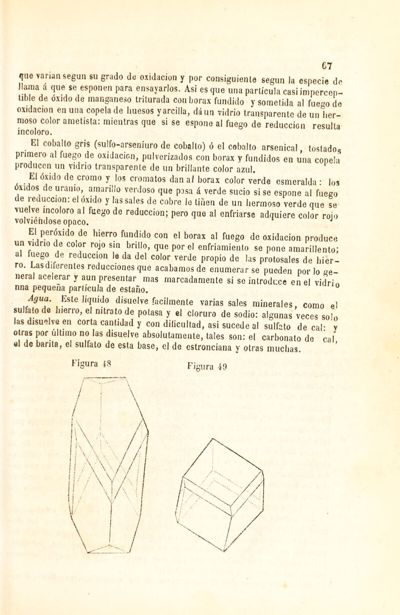 C7 'I110 varían según su grado de oxidación y por consiguiente según la especie de llama & que se esponen para ensayarlos. Asi es que una partícula casi impercen- tlble de de manganeso triturada con bórax fundido y sometida al fue-o do oxidación en una copela de huesos y arcilla, dáun vidrio transparente de unlier- moso color ametista: mientras que si se espone al fuego de reducción resulta incoloro. El cobalto gris (sulfo-arseniuro de cobalto) ó el cobalto arsenical tostado^ primero al fuego de oxidación, pulverizados con borax y fundidos en una copela producen un vidrio transparente de un brillante color azul. El óxido de cromo y los cromatos dan af borax color verde esmeralda : los óxidos de uranio, amarillo verdoso que pasa á verde sucio si se espone al fuego c e reducción: el óxido y las sales de cobre le tiñen de un hermoso verde que se vuelve incoloro al fuego de reducción; pero que al enfriarse adquiere color rojo volviéndose opaco. J El peróxido de hierro fundido con el borax al ruego de oxidación produce un vidrio de color rojo sin brillo, que por el enfriamiento se pone amarillento; a mego de reducción le da del color verde propio de las protosales de hier¬ ro. Lasdderentes reducciones que acabamos de enumerarse pueden por lo ge- neral acelerar y aun presentar mas marcadamente si se introduce en el vidrin nna pequeña partícula de estaño. 0 d£ua. Este liquido disuelve fácilmente varias sales minerales, como el sulfato de hierro, el nitrato de potasa y el cloruro de sodio: algunas veces solo las disuelve en corta cantidad y con dificultad, asi sucede al sulfato de cal- v otras por último no las disuelve absolutamente, tales son: el carbonato de cal ol de barita, el sulfato de esta base, el de estronciana y otras muchas.