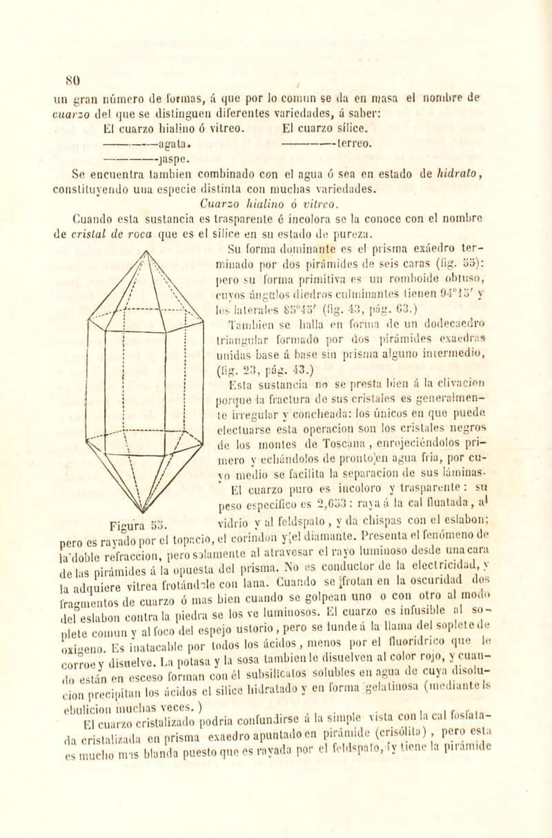 un gran número de formas, ¡í que por lo común se da en masa el nombre de cuarzo del que se distinguen diferentes variedades, á saber: ti cuarzo hialino ó vitreo. El cuarzo sílice. -agata. -terreo. -jaspe. Se encuentra también combinado con el agua ó sea en estado de hidrato, constituyendo una especie distinta con muchas variedades. Cuarzo hialino ó vitreo. Cuando esta sustancia es trasparente é incolora se la conoce con el nombre de cristal de roca que es el sílice en su estado de pureza. Su forma dominante es el prisma exáedro ter¬ minado por dos pirámides de seis caras (íig. 55): pero su forma primitiva es un romboide obtuso, cuyos ángulos diedros culminantes tienen 94°Í3' y los laterales 85°4o' (Iig. 43, pág. G3.) También se bulla en forma de un dodecaedro triangular formado por dos pirámides exaedras unidas base á base sin prisma alguno intermedio, (íig. 23, pág. 43.) Esta sustancia no se presta bien á la clivacion porque la fractura de sus cristales es generalmen¬ te irregular y concheada: los únicos en que puede efectuarse esta operación son los cristales negros de los montes de Toscuna , enrojeciéndolos pri¬ mero y echándolos de pronlojen agua fría, por cu- vo medio se facilita la separación de sus láminas- El cuarzo puro es incoloro y trasparente : su peso especifico es 2,GG3 : raya á la cal íluatada, ai Figura 53. vidrio v al feldspato, y da chispas con el eslabón; pero es rayado por el topacio, el corindon y;e! diamante. Presenta el fenómeno de la*d0ble refracción, pero solamente al atravesar el rayo luminoso desde una cara délas pirámides á la opuesta del prisma. No as conductor de la electricidad y la adauiere vitrea frotándole coa lana. Cuando se ‘frotan en la oscuridad dos fragmentos de cuarzo ó mas bien cuando se golpean uno o con otro al modo del eslabón contraía piedra se los ve luminosos. El cuarzo es infusible al so¬ plete común y al foco del espejo ustorio, pero se tundea la llama del soplete de oxfoeno Es inatacable por lodos los ácidos, menos por el íluoridnco que le corroe v disuelve. La potasa y la sosa también le disuelven al color rojo, y cuan¬ do están en esceso forman con él subsilicatos solubles en agua de cuya disolu¬ ción precipitan los ácidos el silice hidratado y en forma gelatinosa (medianteIs ebulición muchas veces. ) . . , , El cuarzo cristalizado podría confundirse a la simple vista con la cal fosfata¬ da cristalizada en prisma exaedro apuntado en pirámide (crisolita) pero esta mucho mas blanda puesto que es rayada por el feldspato, (y tiene la piram.de