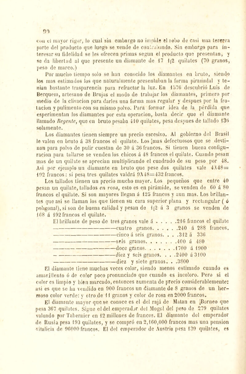 coa d mayor rigor, lo cual sin embargo no impide el lobo do casi una tercera parte del producto que luego se vende de contrabando. Sin embargo para in¬ teresar su fidelidad se les ofrecen primas según el producto que presentan, y se da libertad al que presente un diamante de 17 1|2 quilates (70 granos, peso de marco.) Por mucho tiempo solo se lian conocido los diamantes en bruto, siendo los mas estimados los que naturalmente presentaban la forma piramidal y te¬ nían bastante trasparencia para refractar la luz. En 1376 descubrió Luis de Berquem, artesano de Brujas el modo de trabajar los diamantes, primero por medio de la clivacion para darles una forma mas regular y después por la fro¬ tación y pulimento con su mismo polvo. Para formar idea de la pérdida que esperimentan los diamantes por esta operación, basta decir que el diamante llamado Regente, que en bruto pesaba 410 quilates, pesa después de tallado 130 solamente. Los diamantes tienen siempre un precio escesivo. Al gobierno del Brasil le valen en bruto á 38 francos el quilate. Los [mas defectuosos que se desti¬ nan para polvo de pulir cuestan de 30 á 36 francos. Si tienen buena configu¬ ración para tallarse se venden los chicos a 48 francos el quilate. Cuando pesan mas de un quilate se aprecian multiplicando el cuadrado de su peso por 48. Asi por ejemplo un diamante en bruto que pese dos quilates vale 448= 102 francos: si pesa tres quilates valdrá 9X48=432francos. Los tallados tienen un precio mucho mayor. Los pequeños quo entre 40 pesan un quilate, tallados en rosa, esto es en pirámide, se venden de 60 á 80 francos el quilate. Si son mayores llegan á 123 francos y aun mas. Los brillan¬ tes que asi se llaman los que tienen su cara superior plana y rectangular ( ó poligonal), si son de buena calidad y pesan de 1[2 á 3 granos se venden de 168 á 192 francos el quilate. El brillante de peso de 1res granos vale á.216 francos el quilate -cuatro granos.240 á 288 francos. -cinco á seis granos. . . .312 á 336 -seis granos.400 ú 480 -doce granos.1700 á 1900 -diez y seis granos. . . .2400 ú 3100 -diez y siete granos. . .3800 El diamante tiene muchas veces color, siendo menos estimado cuando es amarillento ó de color poco pronunciado que cuando es incoloro. Pero si el color es limpio y bien marcado, entonces aumenta de precio considerablemente: asi es que se lia vendido en 900 francos un diamante de 8 granos de un her¬ moso color verde: y otro de 11 granos y color de rosa en 2000 francos. El diamante mayor que se conoce es el del raja de Matan en [Borneo que pesa 367 quilates. Sigue el del emperadjr del Mogol del peso de 279 quilates valuado por Tabernicr en 12 millones de francos. El diamanto del emperador de Elisia posa 193 quilates, y se compró en 2,160,000 francos mas una pension vitalicia de 96000 francos. El del emperador de Austria posa 139 quilates, es