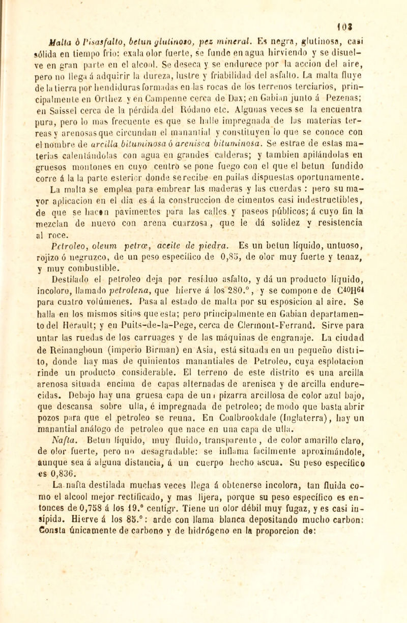 Malta ó ¡'¡¡¡asfalto, betún ylulinoto, pez mineral. Es negra, glutinosa, ca*i sólida en tiempo frió: exala olor fuerte, se funde enagua hirviendo y se disuel¬ ve en gran parte en el alcool. Se deseca y se endurece por la acción del aire, pero no llega á adquirir la dureza, lustre y friabilidad del asfalto. La malta fluye de la tierra por hendiduras formadas en las rocas de los terrenos terciarios, prin¬ cipalmente en Orlliez y en Campenne cerca de Dax; en Gahian junto á Pezenas; en Saissel cerca de la pérdida del Ródano etc. Algunas veces se la encuentra pura, pero lo mas frecuente es que se halle impregnada de las materias ter- reasy arenosas que circundan el manantial y constituyen lo que se conoce con el nombre de arcilla bituminosa ó arenisca bituminosa. Se eslrae de estas ma¬ terias calentándolas con agua en grandes calderas; y también apilándolas en gruesos montones en cuyo centro se pone fuego con el que el betún fundido corre á la la parte eslerior donde se recibe en pailas dispuestas oportunamente. La malta se emplea para embrear las maderas y las cuerdas : pero su ma¬ yor aplicación en el (lia es á la construcción de cimentos casi indestructibles, de que se hacen pavimentos para las calles y paseos públicos; á cuyo fin la mezclan de nuevo con arena cuarzosa, que le dá solidez y resistencia al roce. Petróleo, oleum potree, aceite de piedra. Es un betún líquido, untuoso, rojizo ó negruzco, de un peso especítico de 0,8b, de olor muy fuerte y tenaz, y muy combustible. Destilado el petróleo deja por residuo asfalto, y dá un producto líquido, incoloro, llamado petrolera, que hierve á los 280.°, y se compone de para cuatro volúmenes. Pasa al estado de malta por su esposicion al aire. Se halla en los mismos sitios que esta; pero principalmente en Gabian departamen¬ to del Hérault; y en Puits-de-la-Pege, cerca de Clermont-Ferrand. Sirve para untar las ruedas de los carruages y de las máquinas de engranaje. La ciudad de Reinangboun (imperio Birman) en Asia, está situada en un pequeño distii- to, donde hay mas de quinientos manantiales de Petróleo, cuya espiotacion rinde un producto considerable. El terreno do este distrito es una arcilla arenosa situada encima de capas alternadas de arenisca y de arcilla endure¬ cidas. Debajo hay una gruesa capa de unt pizarra arcillosa de color azul bajo, que descansa sobre u11a, é impregnada de petróleo; de modo que basta abrir pozos para que el petróleo se reúna. En Coalbrookdale (Inglaterra), hay un manantial análogo de petróleo que nace en una capa de ulla. Nafta. Betún líquido, muy fluido, transparente , de color amarillo claro, de olor fuerte, pero no desagradable: se inflama fácilmente aproximándole, aunque sea á alguna distancia, á un cuerpo hecho ascua. Su peso especítico es 0,830. La nafta destilada muchas veces llega á obtenerse incolora, tan fluida co¬ mo el alcool mejor rectificado, y mas lijera, porque su peso específico es en¬ tonces de 0,758 á los 19.a centígr. Tiene un olor débil muy fugaz, y es casi in¬ sípida. Hierve á los 85.°: arde con llama blanca depositando mucho carbon: Consta únicamente de carbono y de hidrógeno en la proporción de: