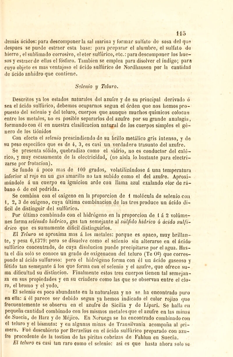 demás ácidos: paro descomponerla sal marina y formar sulfato do sosa del que después se puede estraer esta base: para preparar el alumbre, el sulfato do hierro, el sublimado corrosivo, el eter sulfúrico, etc.: para descomponer los hue¬ sos y estraer de ellos el fósforo. También se emplea para disolver el índigo; para cuyo objeto es mas ventajoso el ácido sulfúrico de Nordhausen por la cantidad de ácido anhidro que contiene. Setenio y Teluro. Descritos ya los estados naturales del azufre y de su principal derivado ó sea el ácido sulfúrico, debemos ocuparnos según el órden que nos hemos pro¬ puesto del selenio y del teluro, cuerpos que aunque muchos químicos colocan entre los metales, no es posible separarlos del azufre por su grande analogía, formando con él en nuestra clasilicacion natural de los cuerpos simples el gé¬ nero de los tiónidos Con efecto el selenio prescindiendo de su brillo metálico gris intenso, y de su peso específico que es de 4, 3, es casi un verdadero trasunto del azufre. Se presenta sólido, quebradizo como el vidrio, no es conductor del caló¬ rico, y muy escasamente de la electricidad, (no aísla lo bastante para electri¬ zarse por frotación). Se funde á poco mas de 400 grados, volatilizándose á una temperatura inferior al rojo en un gas amarillo no tan subido como el del azufre. Aproxi¬ mándole á un cuerpo en igmicion arde con llama azul exalando olor de rá¬ bano ó de col podrida. Se combina con el oxígeno en la proporción de 1 molécula de selenio con 1, 2, 3 de oxígeno, cuya última combinación de las 1res produce un ácido di¬ fícil de distinguir del sulfúrico. Por último combinado con el hidrógeno en la proporción de 1 á 2 volúme¬ nes forma selénido hidrico, gas tan semejante al súlfido hidrico ó ácido sulfi- drico que es sumamente difícil distinguirlos. El Teluro se aproxima mas á los metales: porque es opaco, muy brillan¬ te, y pesa 6,1379: pero se disuelve como el selenio sin alterarse en el ácido sulfúrico concentrado, de cuya disolución puede precipitarse por el agua. Has¬ ta el dia soló so conoce un grado de oxigenacon del teluro (Te 02) que corres¬ ponde al ácido sulfuroso: pero el hidrógeno forma con él un ácido gaseoso y fétido tan semejante á los que forma con el selenio y el azufre, que ofrece su¬ ma dificultad su distinción. Finalmente estos 1res cuerpos tienen tal semejan¬ za en sus propiedades y en su criadero como las que se observan entre el clo¬ ro, el bromo y el yodo. El selenio es poco abundante en la naturaleza y no se ha encontrado puro en ella: á él parece ser debido según ya hemos indicado el color rojizo que frecuentemente se observa en el azufre de Sicilia y de Lípari. Se halla en pequeña cantidad combinado con los mismos metales que el azufre en las minas de Suecia, de Ilarz y de Méjico. En Noruega se ha encontrado combinado con el teluro y el bismuto: y en algnnas minas de Transilvania acompaña al pri¬ mero. Fué descubierto por Berzelius en el ácido sulfúrico preparado con azu¬ fre procedente de la lostion de las piritas cobrizas de Fahlun en Suecia. El teluro es casi tan raro como el selenio: asi es que hasta ahora solo se