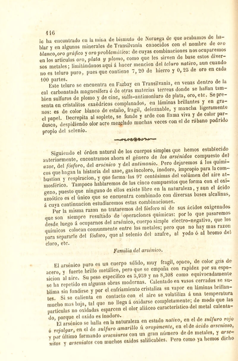 416 , ¡o ha encontrado en la mina de bismuto de Noruega de que acabamos de ha¬ blar y en algunos minerales de Transilvania conocidos con el nombre de 010 blanco,oro gráfico y oro problemático: de cuyas combinaciones nos ocuparemos en los artículos oro, plata y plomo, como que les sirven de base estos div‘ sos metales; limitándonos aquí á hacer mención del teluro nativo, aun cuando no es teluro puro, pues que contiene 7, 20 de hierro y 0, 2o de oro en cada i00Estelteluro se encuentra en Fazbay en Transilvania, en venas dentro de la cal carbonatada magnesífera ó de otras materias terreas donde se hallan tam¬ bién sulfuros de plomo y de cinc, sulfo-antimomuro de plata, oro, etc. Se pre¬ senta en cristalitos exaédricos complanados, en láminas brillantes y en gra¬ nos es de color blanco de estaño, frágil, deleznable, y mancha ligeramente el papel. Decrepita al soplete, se funde y arde con llama viva y de coloi par¬ dusco, despidiendo olor acre mellado muchas veces con el de rabano podrido propio del setenio. Siguiendo el orden natural de los cuerpos simples que nemos establecido anteriormente, encontramos ahora el género de los arácnidos compuesto def ázoe del fósforo, del arsénico y del antimonio. Pero dejaremos á los quim- eos que hagan la historia del ázoe, gas incoloro, inodoro, impropio para lacom- bustimi y respiración, y que forma las 97 centésimas del volumen del aire at¬ mosférico. Tampoco hablaremos de los cinco compuestos que forma con el oxi¬ geno puesto que ninguno de ellos existe libre en la naturaleza y aun el ácido azoótico es el único que se encuentra combinado con diversas bases alcalinas, a cuva continuación estudiaremos estas combinaciones. , Por la misma razón no trataremos del fosforo ni de sus ácidos oxigenados Mue son siempre resultado de operaciones químicas: por lo que pasaremos desde luego á ocuparnos del arsénico, cuerpo simple electro-negativo, que los químicos colocan comunmente entre los metales; pero que no hay mas razón para separarle del fósforo, que al selenio del azufre, al yodo ó al bromo de, cloro, etc. Familia del arsénico. El arsénico puro es un cuerpo sólido, muy frágil, opaco, de color gris de acero y fuerte brillo metálico, pero que se empana con rapidez por su espo- sicimi al aire. Su peso específico es 5,939 y no 8,303 como equivocadamente se a repetido en algunas obras modernas. Calentado en vasos cerrados se su. blima sin fundirse y por el enfriamiento cristaliza su vapor en láminas brillan¬ tes 1 Si so calienta en contacto con el aire se volatiliza á una temperatura tes. caí t „ á oxidarse completamente; de modo que las paUrUculasJno oxidadas esparcen el olor aliáceo característico del metal calenta- ^°’ El°arsénico°sè halla en la naturaleza en estado nativo, en el de sulfuro rojo ó rejalqar en el de sulfuro amarillo ú oropimente, en el de acido arsenioso, y por último formando arseniuros con un gran número de de metales, y arsc- IZ y arsenialos con muchos oxides salificabas. Pero como ya hemos dicho