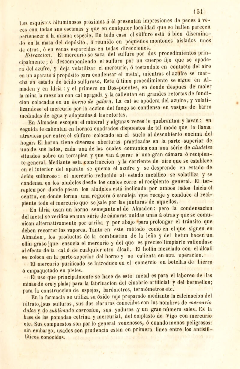 loi Los esquistos bituminosos próximos á él presentan impresiones de peces á ve¬ ces con todas sus escamas y que en cualquier localidad que se hallen parecen pertenecer á la misma especie. En todo caso el sulfuro está ó bien disemina¬ do en la masa del depósito, ó reunido en pequeños montones aislados unos de otros, ó en venas esparcidas en todas direcciones. Extracción. El mercurio se saca del sulfuro por dos procedimientos prin¬ cipalmente ; ó descomponiendo el sulfuro por un cuerpo lijo que se apode¬ ra del azufre, y deja volatilizar el mercurio, ó tostándole en contacto del aire en un aparato á propósito para condensar el metal, mientras el azufie se mar¬ cha en estado de ácido sulfuroso. Este último procedimiento se sigue en Al¬ madén y en Idria : y el primero en Dos-puentes, en donde después de molei la mina la mezclan con cal apagada y la calientan en grandes retortas de fundi¬ ción colocadas en un horno de galera. La cal se apodera del azufre, y volati¬ lizándose el mercurio por la acción del fuego se condensa en vasijas de barro mediadas de agua y adaptadas á las retortas. En Almadén escojen el mineral y algunas veces le quebrantan y lavan: en seguida le calientan en hornos cuadrados dispuestos de tal modo que la llama atraviesa por entre el súlfuro colocado en el suelo al descubierto encima del hogar. El horno tiene diversas aberturas practicadas en la parte superior de uno de sus lados, cada una de las cuales comunica con una série de alúdeles situados sobre un terraplén y que van á parar á una gran cámara ó recipien¬ te general. Mediante esta construcción y la corriente de aire que se establece en el interior del aparato se quema el azufre y se desprende en estado de ácido sulfuroso : el mercurio reducido al estado metálico se volatiliza y se condensa en los alúdeles desde los cuales corre al recipiente general. El ter¬ raplén por donde pasan los alúdeles está inclinado por ambos lados hácia el centro, en donde forma una reguera ó canaleja que recoje y conduce al reci¬ piente todo ei mercurio que se [sale por las junturas de aquellos. En Idria usan un horno semejante al de Almadén: pero la condensación del metal se verifica en una série de cámaras unidas unas á otras y que se comu¬ nican alternativamente por arriba y por abajo 'para prolongar el tránsito que deben recorrer los vapores. Tanto en este método como en el que siguen en Almadén, los productos de la combustion de la leña y del betún hacen un ollin graso rque ensucia el mercurio y del que es preciso limpiarle valiéndose al efecto déla cal ó de cualquier otro álcali. El hollín mezclado con el álcali se coloca en la parlo superior del horno y se calienta en otra operación. El mercurio purilicado se introduce en el comercio cu botellas de hierro ó empaquetado en pieles. El uso que principalmente se hace de este metal es para el laboreo de las minas de oro y piala; para la fabricación del cinabrio artificial y del bermellón; para la construcción de espejos, barómetros, termómetros etc. En la farmacia se utiliza su óxido rojo preparado mediante la calcinación del nitrato,tsus sulfuras , sus dos cloruros conocidos con los nombres de mercurio dulce y de sublimado corrosivo, sus yoduros y un gran número sales. Es la base de las pomadas cetrina y mercurial, del emplasto de Yigo con mercurio etc. Sus compuestos son por lo general venenosos, ó cuando monos peligrosos: sin embargo, usados con prudencia están en primera linea entre los antisifi¬ líticos conocidos.