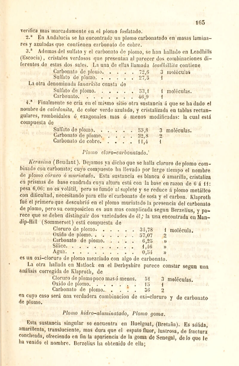 verifica mas marcadamente en el plomo fosfatado. 2. a En Andalucía se ha encontrado un plomo carbonatado en masas lamina¬ res y azuladas <]ue contienen carbonato de cobre. 3. a Ademas del sulfato y el carbonato de plomo, se lian bailado en Leadhills (Escocia), cristales verdosos que presentan al parecer dos combinaciones di¬ ferentes de estas dos sales. La una de ellas llamada leadhillita contiene Carbonato de plomo. 72,6 3 moléculas Sulfato de plomo.27,5 1 La otra denominada lanarküa consta de Sulfato de plomo.53,1 1 moléculas. Carbonato.46,9 i 4. Finalmente se cria en el mismo sitio otra sustancia á que se ha dado el nombre de caledonita, de color verde azulado, y cristalizada en tablas rectan¬ gulares, romboidales ó exagonales mas ó menos modificadas: la cual está compuesta de Sulfato de plomo. 55,8 3 moléculas. Carbonato de plomo.32,8 2 Carbonato de cobre. .... 11,4 1 Plomo cloro-carbonatado.' herasina (Beudant). Dejamos ya dichoque se halla cloruro de plomo com¬ binado con carbonato; cuyo compuesto ha llevado por largo tiempo el nombre de plomo córneo ó muriatado. Esta sustancia es blanca ó amarilla, cristaliza en prismas de base cuadrada cuya altura está con la base en razón de 6 á 11: pesa 6,06: no es volátil, pero se funde al soplete y se reduce á plomo metálico con dificultad, necesitando para ello el carbonato de soSa y el carbon. Klaproth fué el primero que descubrió en el plomo muriatado la presencia del carbonato de plomo, pero su composición es aun mas complicada según Berzelius, y pa¬ rece que se deben distinguir dos variedades de él; la una encontrada enMan- dip-Hill (Sommerset) está compuesta de Cloruro de plomo. 34,78 1 molécula. Oxido de plomo. 57,07 2 Carbonato de plomo. . ... 6,25 » Sílice.1,46 » Agua.0,54 » es un oxi-cloruro de plomo mezclado con algo de carbonato. La otra hallada en Matlock en el Derbyshire parece constar según una análisis corregida de Klaproth, de Cloruro de plomo poco masó menos. 51 3 moléculas. Oxido de plomo.15 { Carbonato de plomo. . . ! . 36 2 en cuyo caso será una verdadera combinación de oxi-cloruro y de carbonato de plomo. Plomo hidro-aluminatado, Plomo goma. Esta sustancia singular se encuentra en Iluelgoat, (Bretaña). Es sólida, amarillenta, transluciente, mas dura que el espato fluor, lustrosa, de fractura5 conchcada, ofreciendo en fin la apariencia de la goma de Sénégal, délo que le ha venido el nombre. Berzelius lia obtenido de ella;