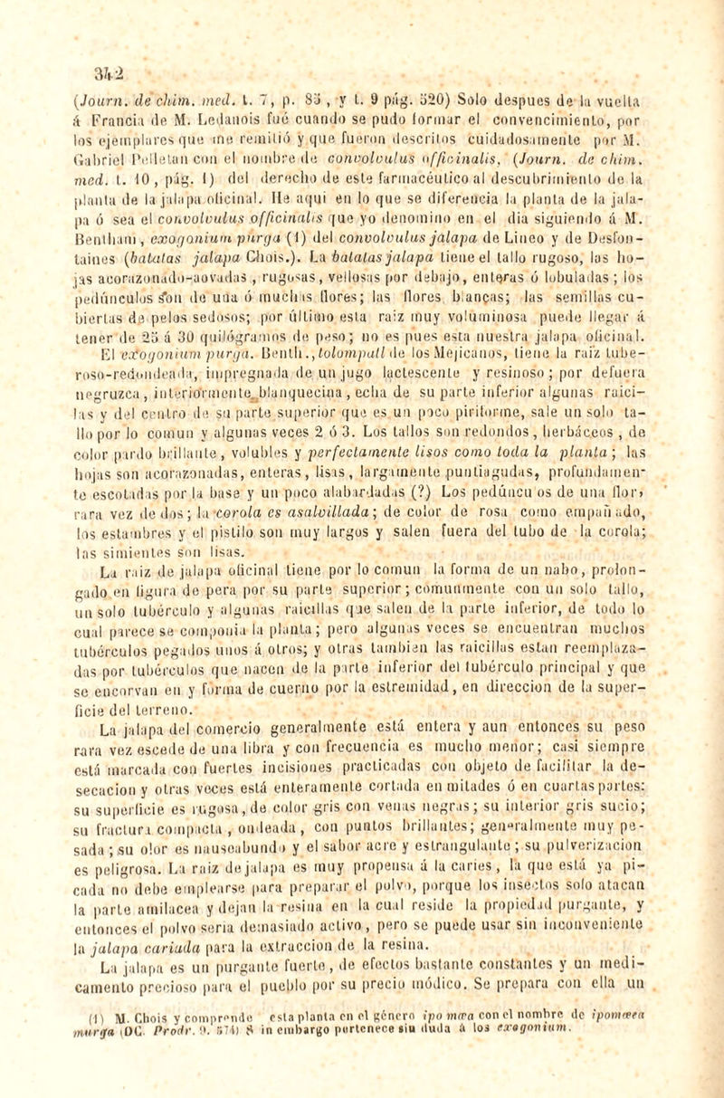 3U (.Journ. de chim. med. I. 7, p. 87 , y t. 9 pii g. 720) Solo despues de lu vuelta A Francia de M. Ledanois fue cuando se pudo (orinar el convencimiento', por los ejemplares que me remitió y que fueron descritos cuidadosamente por M. Gabriel Pelletun con el nombre de coiwoloulus offioinalis, (Journ. ele ckirn. mcd. t. 10, pág. I) del derecho de este farmacéutico al descubrimiento de la ¡danta de la jalapa oficinal. He aqui en lo que se diferencia la planta de la jala¬ pa ó sea el conoolvulus officinalis que yo denomino en el d¡a siguiendo á M. Bentham, exoganium purga (I) del coiwoloulus jalapa de Lineo y de Desfon¬ taines (batatas jalapa Chois.). La búlalas jalapa tiene el tallo rugoso, las ho¬ jas acorazonado-aovadas , rugosas, vellosas por debajo, enteras ó lobuladas ; los pedúnculos ion de una ó muchas llores; las llores bianças; las semillas cu¬ biertas de pelos sedosos; por último esta raíz muy voluminosa puede llegar á tener de 2o á 30 quilogramos de peso; no es pues esta nuestra jalapa oficinal. El vofogonium purga. Benth., tolompatl de los Mejicanos, tiene la raiz lube- roso-redomleada, impregnada de un jugo lactescente y resinoso ; por defuera negruzca , interiormente, blanquecina , eolia de su parte inferior algunas raici¬ tas y del centro de su parte superior que es un poco piriforme, sale un solo ta¬ llo por lo común y algunas veces 2 ó 3. Los tallos son redondos, herbáceos , de color pardo brillante , volubles y perfectamente lisos como toda la planta ; las hojas son acorazonadas, enteras, lisas, largamente puntiagudas, profundamen¬ te escotadas por la base y un poco alabardadas (?) Los pedúncu os de una flor» rara vez dedos; I a-corola es asalvillada; de color de rosa como empañado, los estambres y el pistilo son muy largos y salen fuera del tubo de la curóla; las simientes son lisas. La raiz de jalapa oficinal tiene por lo común la forma de un nabo, prolon¬ gado en ligara de pera por su parle superior; comunmente con un solo tallo, im solo tubérculo y algunas raicillas que salen de la parte inferior, de todo lo cual parece se componía la planta; pero algunas voces se encuentran muchos tubérculos pegados unos á otros; y otras también las raicillas están reemplaza¬ das por tubérculos que nacen de la parte inferior del lubérculo principal y que se encorvan en y forma de cuerno por la estremidad, en dirección de la super¬ ficie del terreno. La jalapa del comercio generalmente está entera y aun entonces su peso rara vez escode de una libra y con frecuencia es mucho menor; casi siempre está marcada con fuertes incisiones practicadas con objeto de facilitar la de¬ secación y otras veces está enteramente cortada en mitades ó en cuartas parles: su superficie es rugosa, de color gris con venas negras; su interior gris sucio; su fractura compacta , ondeada, con puntos brillantes; generalmente muy pe¬ sada ; su olor es nauseabundo y el sabor acre y estrangulante ; su pulverización es peligrosa. La raiz dejalapa es muy propensa á la caries, la que está ya pi¬ cada no debe emplearse para preparar el polvo, porque los insectos solo atacan la parte amilácea y dejan la resina en la cual resille la propiedad purgante, y entonces el polvo seria demasiado activo , pero se puede usar sin inconveniente la jalapa cariada para la extracción de la resina. La jalapa es un purgante fuerte, de efectos bastante constantes y un medi¬ camento precioso para el pueblo por su precio módico. Se prepara con ella un (■n M. Chois y comprando esta planta en el género ipo mira con el nombre de ipontœrn murga \0C Proclr. o. 574) í* in embargo pertenece siu iluda à los extgomum.