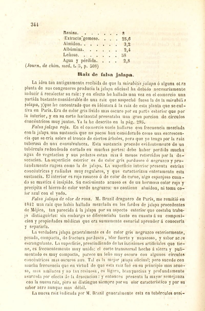 Hesina.s Exlracto'gomoso. . . . 25, G Almidón.3,2 Albúmina.2,4 Leñoso.58 Agua y pérdida. ... 2,8 (Journ. de chim. med. t. 5, p. 508) RBaiz »lc falsa jalapa. La idea tan antiguamente recibida de que la mirabilis jalapa ó alguna otra plantado sus congeneres producía la jalapa oficinal ha debido necesariamente inducir á recolectar su raiz : y en electo lie hallado una vez en el comercio una partida bastante considerable de una raiz que sospeché fuese la de la mirabilis jalapa, yVjue he encontrado que es idéntica á la ruiz do esta planta que se cul¬ tiva en Paris. Era de color gris lívido mas oscuro por su parte esterior que por la interior, y en su corte horizontal presentaba una gran porción de círculos concéntricos muy juntos. Ya la he descrito en la pág. 295. Falsa jalapa roja. En el comercio suele hallarse con frecuencia mezclada con la jalapa una sustancia que no pocos han considerado como una escrescen* cia que se cria sobre el tronco de ciertos árboles, pero que yo tengo por la raiz tuberosa do una convolvulácea. Esta sustancia procede evidentemente de un tubérculo redondeado cortado en muchas partes: debe haber perdido mucha agua de vegetación y sus pedazos están mas ó menos retorcidos por la de¬ secación. La- superficie esterior es de color gris pardusco ó negruzco y pro¬ fundamente rugosa como la de jalapa. La superficie interior presenta estrías concéntricas y radiadas muy regulares, y que caracterizan enteramente esta sustancia. El interior es rojo rosaceo ó de color de carne, algo esponjoso cuan¬ do se mastica é insípido. Su cocimiento acuoso es de un hermoso color rojo y precipita el hierro de color verde negruzco: no contiene almidón, ni toma co¬ lor azul con el yodo. Falsa jalapa de olor de rosa. M. Brazil droguero de Paris, me remitió en 1842 una raiz que había hallado mezclada en los fardos de jalapa procedentes de Méjico, tan parecida á la jalapa por su aspecto esterior que costaba traba¬ jo distinguirlas: sin embargo se diferenciaba tanto en cuanto á su composi¬ ción y propiedades médicas que era sumamente esencial aprender á conocerla y separarla. La verdadera jalapa generalmente es de color gris negruzco esteriormente, pesada, compacta, de fractura pardusca , olor fuerte y nauseoso, y sabor acre estrangulante. La superficie, prescindiendo de las incisiones artificiales que tie¬ ne, es frecuentemente muy unida: el corte transversal hecho á sierra y puli¬ mentado es muy compacto, parece un leño muy oscuro con algunos círculos concéntricos mas oscuros aun, Tal es la mejor jalapa oficinal; pero sucede con mucha frecuencia que en virtud de que esta raiz fué en su principio mas acuo¬ sa, mas amilacea y no tan resinosa, es ligera, blanquecina y profundamente asurcada por efecto de la desecación: y entonces presenta la mayor semejanza con la nueva raiz, pero se distingue siempre porsu olor característico y por su sabor acre aunque mas débil. La nueva raiz indicada per VI, Brazil generalmente esta en tubérculos ovoi-