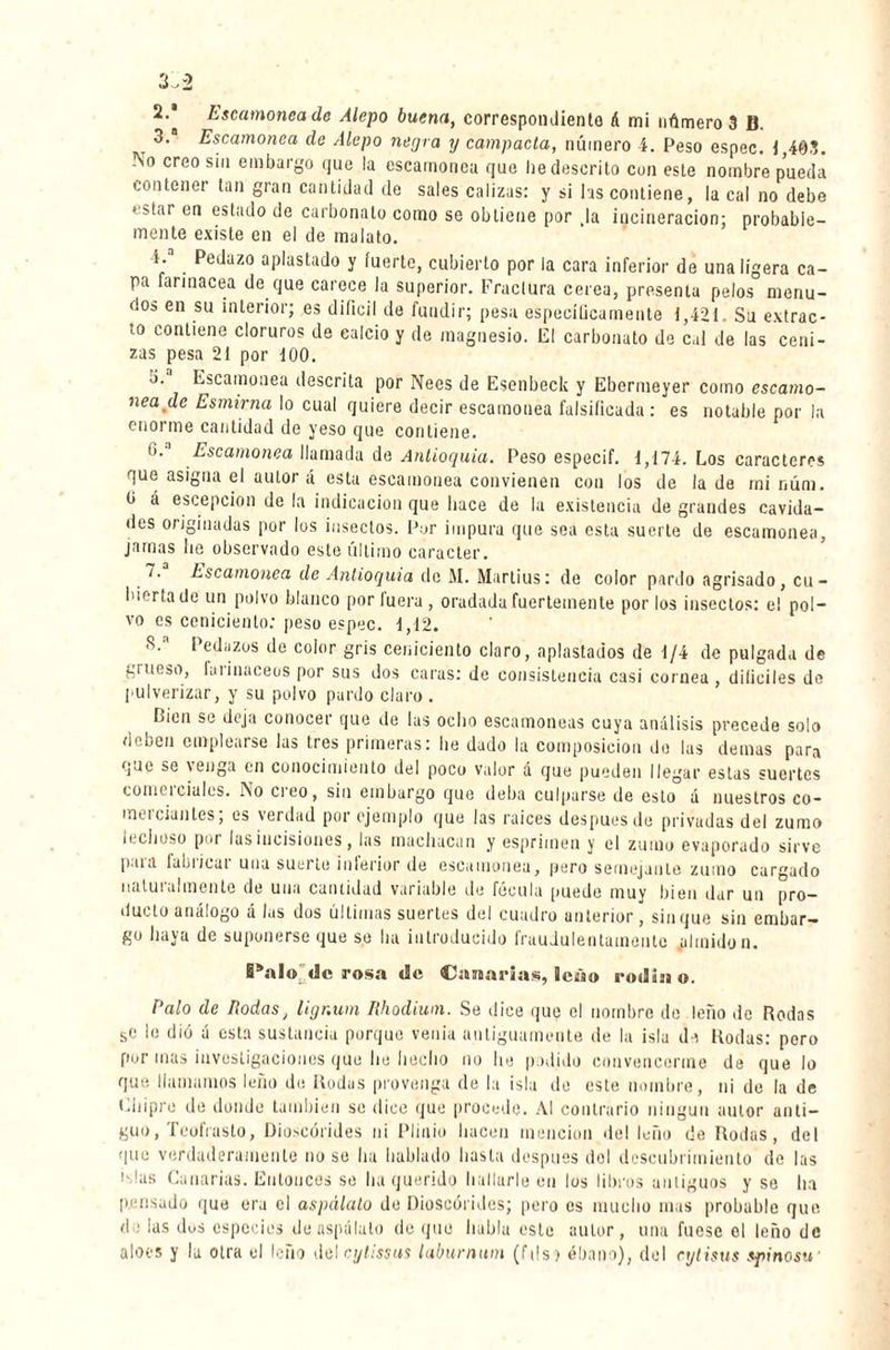 3. Escamonea de Alepo negra y campada, número 4. Peso espec. 1,403. No creo sin embargo que la escamonea que lie descrito con este nombre pueda contener tan gran cantidad de sales calizas: y si las contiene, la cal no debe estar en estado de carbonato como se obtiene por Ja incineración; probable¬ mente existe en el de malato. V . PeJu7‘° aplastado y fuerte, cubierto por la cara inferior de una ligera ca¬ pa farinácea de que carece la superior. Fractura cerea, presenta pelos menu¬ dos en su interior; es difícil de fundir; pesa espeeílicamente 1,421 Su extrac¬ to contiene cloruros de calcio y de magnesio. El carbonato de c,d de las ceni¬ zas pesa 21 por 100. b. Escamonea descrita por Nees de Esenbeck y Ebermeyer como escamo¬ nea de Esmirna lo cual quiere decir escamonea falsificada : es notable por la enorme cantidad de yeso que contiene. O.’1 Escamonea llamada de Antioquia. Peso especif. 1,174. Los caracteres que asigna el autor á esta escamonea convienen con los de la de mi núm. O á escepcion de la indicación que hace de la existencia de grandes cavida¬ des originadas por los insectos. Por impura que sea esta suerte de escamonea, jamas lie observado este último carácter. 7. Escamonea de Antioquia do M. Martius: de color pardo agrisado, cu- hiertade un polvo blanco por luera , oradadafuertemente por los insectos: el pol¬ vo es ceniciento: peso espec. 1,12. S/ Pedazos de color gris ceniciento claro, aplastados de 1/4 de pulgada de grueso, farináceos por sus dos caras: de consistencia casi cornea, difíciles de pulverizar, y su polvo pardo claro . Lien se deja conocei que de las odio escamoneas cuya análisis precede solo deben emplearse las tres primeras: lie dado la composición do las demas para que se \enga en conocimiento del poco valor a que pueden llegar estas suertes comcicíales. No creo, sin embargo que deba culparse de esto á nuestros co- meicianles, es verdad por ejemplo que las raíces después de privadas del zumo lechoso por las incisiones, las machacan y esprimen y el zumo evaporado sirve p.ua la L i ; cu i una suerte inferior de escamonea, pero semejante zumo cargado naturalmente de una cantidad variable de fécula puede muy bien dar un pro¬ ducto análogo á las dos últimas suertes del cuadro anterior, sin que sin embar¬ go haya de suponerse que se ha introducido fraudulentamente .almidón. EPalo «Je ¡rosa de Canarias, leáo rodiao. Palo de Rodas, ligr.um Rhodium. Se dice que el nombre de leño de Rodas se le dió á esta sustancia porque venia antiguamente de la isla da Rodas: pero por mas investigaciones que he hecho no he podido convencerme de que lo que llamamos leño de Rodas provenga de la isla de este nombre, ni de la de Chipre de donde también so dice que procede. Al contrario ningún autor anti¬ guo, TeolVasto, Dioscórides ni Plinio hacen mención del leño de Rodas, del que verdaderamente no se ha hablado hasta después del descubrimiento de las ¡slas Canarias. Entonces se ha querido hallarle en los libros antiguos y se ha pensado que era el aspálato de Dioscórides; pero es mucho mas probable que de las dos especies de aspálato de que habla este autor, una fuese el leño de aloes y la otra el leño del cytissus laburnum (fds) ébano), del cytisus spinosu