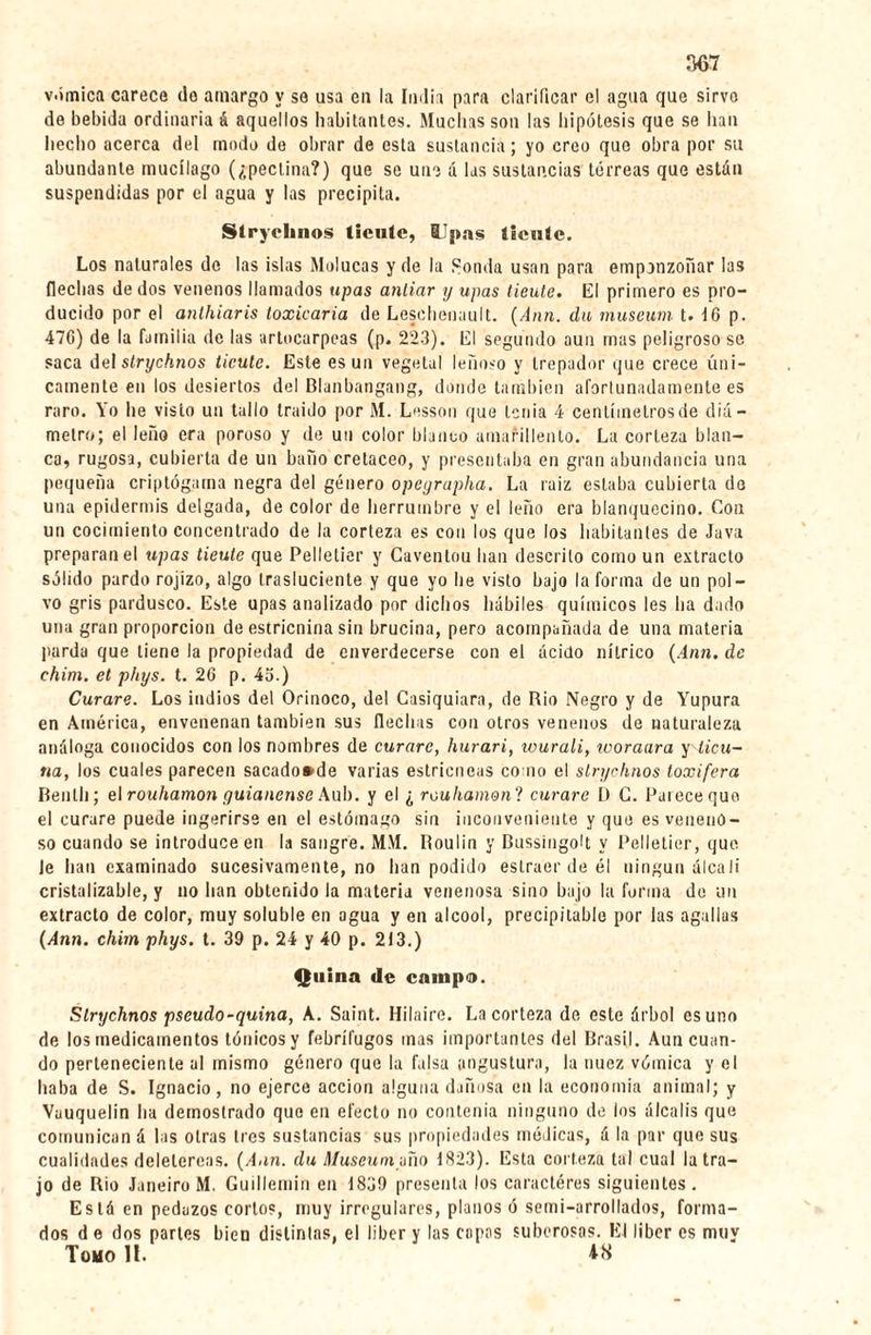 vómica carece do amargo y se usa en la India para clarificar el agua que sirvo de bebida ordinaria á aquellos habitantes. Muchas son las hipótesis que se han hecho acerca del modo de obrar de esta sustancia ; yo creo que obra por su abundante mucílago (¿peclina?) que se une á las sustancias terreas que están suspendidas por el agua y las precipita. Stryclinos tiente, lipas tiente. Los naturales de las islas Malucas y de la Sonda usan para emponzoñar las flechas de dos venenos llamados upas anliar y upas tiente. El primero es pro¬ ducido por el anlhiaris toxicaría de Leschenault. (Ann. da muséum t. 16 p. 476) de la familia de las artocarpeas (p. 223). El segundo aun mas peligroso se saca del strychnos ticute. Este es un vegetal leñoso y trepador que crece úni¬ camente en los desiertos del Blanbangang, donde también afortunadamente es raro. Yo lie visto un tallo traído por M. Lesson que tenia 4 centímetros de diá¬ metro; el leño era poroso y de un color blanco amarillento. La corteza blan¬ ca, rugosa, cubierta de un baño cretáceo, y presentaba en gran abundancia una pequeña criptógama negra del género opeyrapha. La raíz estaba cubierta de una epidermis delgada, de color de herrumbre y el leño era blanquecino. Con un cocimiento concentrado de la corteza es con los que los habitantes de Java preparan el upas tieute que Pelletier y Caventou lian descrito como un extracto sólido pardo rojizo, algo trasluciente y que yo he visto bajo la forma de un pol¬ vo gris pardusco. Este upas analizado por dichos hábiles químicos les ha dado una gran proporción de estricnina sin brucina, pero acompañada de una materia parda que tiene la propiedad de enverdecerse con el ácido nítrico (Ann. de chim. et phys. t. 26 p. 4o.) Curare. Los indios del Orinoco, del Casiquiara, de Rio Negro y de Yupura en América, envenenan también sus flechas con otros venenos de naturaleza análoga conocidos con los nombres de curare, hurari, icurali, woraara y ticu¬ na, los cuales parecen sacado*de varias estricneas como el strychnos loxifera Bentli; el rouhamon guianense Aub. y el ¿ rouliamonl curare D G. Parece que el curare puede ingerirse en el estómago sin inconveniente y que es veneno¬ so cuando se introduce en la sangre. MM. Roulin y Bussingolt y Pelletier, que Je han examinado sucesivamente, no han podido estracr de él ningún álcali cristalizable, y no han obtenido la materia venenosa sino bajo la forma de un extracto de color, muy soluble en agua y en alcool, précipitable por las agallas (Ann. chim phys. t. 39 p. 24 y 40 p. 213.) Quina de campe». Strychnos pseudo-quina, A. Saint. Hilaire. La corteza de este árbol osuno de los medicamentos tónicosy febrífugos mas importantes del Brasil. Aun cuan¬ do perteneciente al mismo género que la falsa angustura, la nuez vómica y el haba de S. Ignacio, no ejerce acción alguna dañosa en la economía animal; y Vauquelin ha demostrado que en efecto no contenía ninguno de los álcalis que comunican á las otras 1res sustancias sus propiedades médicas, á la par que sus cualidades delelereas. (Ann. du Muséum mío 1823). Esta corteza tal cual la tra¬ jo de Rio Janeiro M. Guillemin en 1839 presenta los caractères siguientes. Está en pedazos cortos, muy irregulares, planos ó semi-arrollados, forma¬ dos de dos partes bien distintas, el liber y las capas suberosas. El liber es muy Tomo 1!. 48