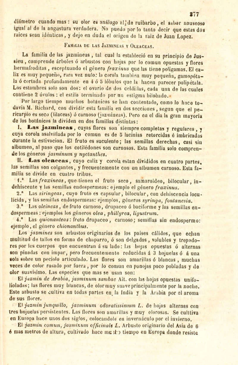 877 diámetro cuando mas : su olor es análogo p.lj de ruibarbo , el sabor nauseoso igual al de la angostura verdadera. No puedo por lo tanto decir que estas dos raíces sean idénticas, y dejo en duda el origen de la raíz de Juan López. Familia de las Jazmíneas y Oleáceas. La familia de las jazmíneas , tal cual la estableció en su principio de Jus¬ sieu , comprende árboles ó arbustos con hojas por lo cotnun opuestas y flores hermafroditas , esceptuando el género fraxinus que las tiene polígamas. El cá¬ liz es muy pequeño, rara vez nulo: la corola también muy pequeña, gamopóta- la ó cortada profundamente en 4 ó 5 lóbulos que la hacen parecer polipétala. Los estambres solo son dos: el ovario de dos celdillas, cada una de las cuales contiene 2 óvulos : el estilo terminado por un estigma bilobado.- Por largo tiempo muchos botánicos se han contentado, como lo hice to¬ davía M. Richard, con dividir esta familia en dos secciones , según que el pe¬ ricarpio es sec«) (lilaceas) ó carnoso (jazmíneas). Pero en el dia la gran mayoría de los botánicos la dividen en dos familias distintas: I. L«as jazmíneas, cuyas llores son siempre completas y regulares, y cuya corola asalvillada por lo común es de 5 lacinias retorcidas é imbricadas durante la eslivacion. El fruto es suculento; las semillas derechas, casi sin albumen, al paso que los cotilédones son carnosos. Esta familia solo compren¬ de los géneros jasminum y nyetanthes. II. Las oleáceas, cuyo cáliz y corola están divididos en cuatro partes, las semillas son colgantes, y frecuentemente con un albumen carnoso. Esta fa¬ milia se divide en cuatro tribus. 1.  Las fraxineas, que tienen el fruto seco, samaroideo, bilocular, in¬ dehiscente y las semillas endospermeas: ejemplo el género fraxinus. 2. a Las siringeas, cuyo fruto es capsular, bilocular, con dehiscencia locu- licida, y las semillas endospermeas: ejemplos, géneros syringa, fontanesia. 3. a Las oleincas, de fruto carnoso, drupáceo ó baciforme y las semillas en¬ dospermeas: ejemplos los géneros olea, phillyrea, ligustrum. 4. a Las quionanteas: fruto drupáceo, carnoso; semillas sin endospermo: ejemplo, el género chionanlhus. Los jazmines son arbustos originarios de los países cálidos, que echan multitud de tallos en forma de chaparro, ó son delgados, volubles y trepado¬ res por les cuerpos que encuentran á su lado : las hojas opuestas ó alternas son pinadas con impar, pero frecuentemente reducidas á 3 hojuelas ó á una sola sobre un peciolo articulado. Las flores son amarillas ó blancas , muchas veces de color rosado por fuera , por lo común en panojas poco pobladas y de olor suavísimo. Las especies que mas se usan son: El jazmín de Arabia, jasminum sambac Ait. con las hojas opuestas unifo- lioladas ; las flores muy blancas, de olor muy suave principalmente por la noche. Este arbusto se cultiva en todas partes en la India y la Arabia por el aroma de sus flores. El jazmín junquillo, jasminum odóratissimum L. de hojas alternas con tres hojuelas persistentes. Las flores son amarillas y muy olorosas. Se culttiva en Europa hace unos dos siglos, colocándole en invernáculo por el invierno. El jazmín común, jasminum officinale L. Arbusto originario del Asia de 6 6 mas metros de altura, cultivado hace mu :L? tiempo en Europa donde resiste