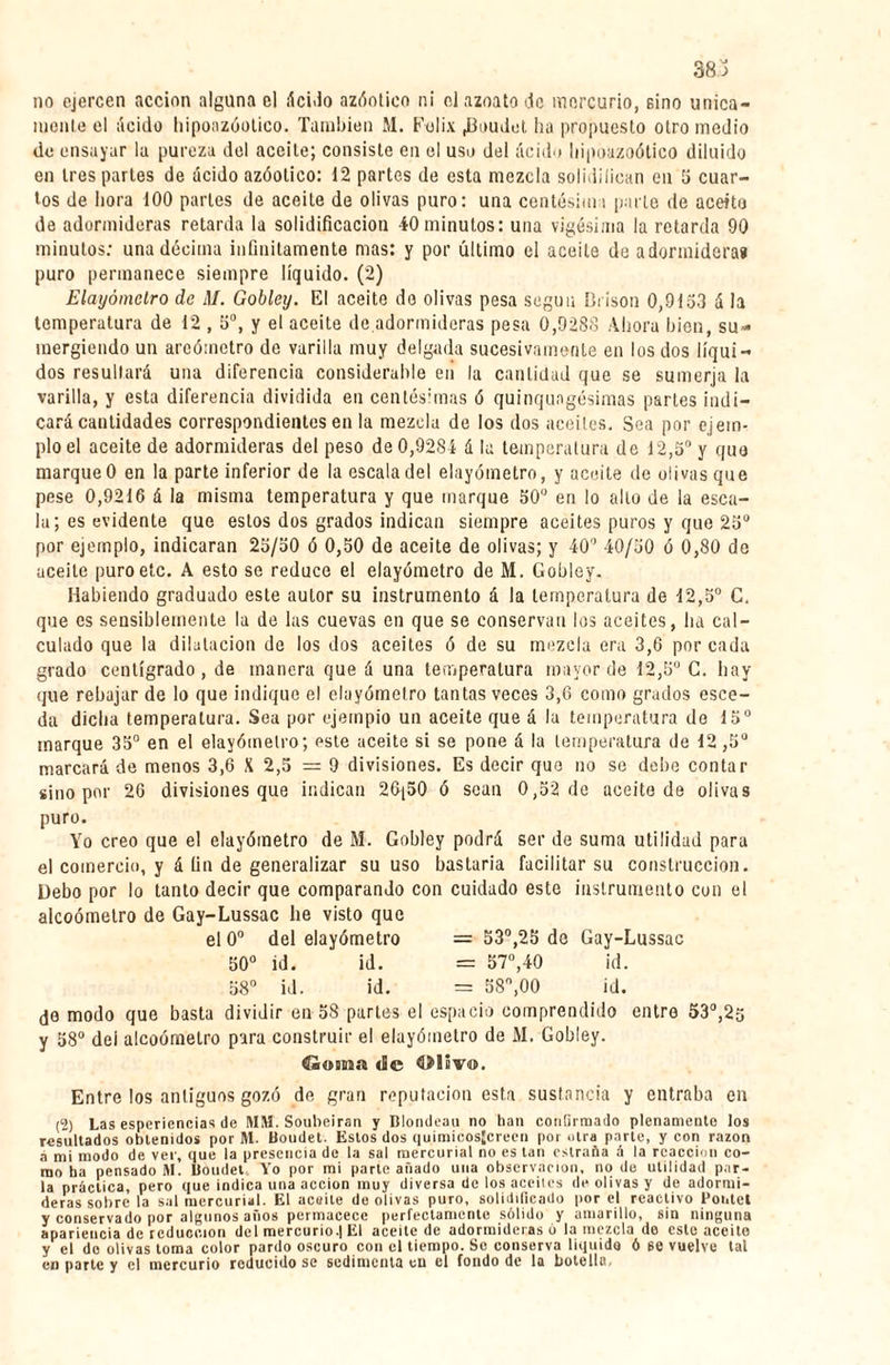 no ejercen acción alguna el áci3o azóotico ni ol azoato Je mercurio, sino única¬ mente el ácido hipoazóotico. También M. Félix ^3oudet ha propuesto otro medio de ensayar la pureza del aceite; consiste en el uso del ácido liipoazoótico diluido en 1res partes de ácido azóotico: 12 partes de esta mezcla solidifican en 5 cuar¬ tos de hora 100 parles de aceite de olivas puro: una centésima parle de aceito de adormideras retarda la solidificación 40 minutos: una vigésima la retarda 90 minutos: una décima infinitamente mas: y por último el aceite de adormidera» puro permanece siempre líquido. (2) Elayómetro de M. Gobley. El aceite do olivas pesa según Brison 0,9153 á la temperatura de 12 , 5o, y el aceite de.adormideras pesa 0,9288 Ahora bien, su¬ mergiendo un areómetro de varilla muy delgada sucesivamente en los dos líqui¬ dos resultará una diferencia considerable en la cantidad que se sumerja la varilla, y esta diferencia dividida en centésimas ó quinqungésimas partes indi¬ cará cantidades correspondientes en la mezcla de los dos aceites. Sea por ejem¬ plo el aceite de adormideras del peso de 0,9284 á la temperatura de 12,5° y que marque 0 en la parte inferior de la escala del elayómetro, y aceite de olivas que pese 0,9216 á la misma temperatura y que marque 50° en lo alto de la esca¬ la; es evidente que estos dos grados indican siempre aceites puros y que 25° por ejemplo, indicaran 25/50 ó 0,50 de aceite de olivas; y 40° 40/50 ó 0,80 de aceite puro etc. A esto se reduce el elayómetro de M. Gobley. Habiendo graduado este autor su instrumento á la temperatura de 12,5° C. que es sensiblemente la de las cuevas en que se conservan los aceites, ha cal¬ culado que la dilatación de los dos aceites ó de su mezcla era 3,6 por cada grado centígrado , de manera que á una temperatura mayor de 12,5° C. hay que rebajar de lo que indique el elayómetro tantas veces 3,6 como grados esce- da dicha temperatura. Sea por ejempio un aceite que á la temperatura do 15° marque 35° en el elayómetro; este aceite si se pone á la temperatura de 12 ,5U marcará de menos 3,6 X 2,5 = 9 divisiones. Es decir que no se debe contar sino por 26 divisiones que indican 26(50 ó sean 0,52 de aceite de olivas puro. Yo creo que el elayómetro de M. Gobley podrá ser de suma utilidad para el comercio, y á fin de generalizar su uso bastaría facilitar su construcción. Debo por lo tanto decir que comparando con cuidado este instrumento con el alcoómetro de Gay-Lussac he visto que el 0o del elayómetro = 53°,25 de Gay-Lussac 50° id. id. = 57°,40 id. 58° id. id. = 58°,00 id. de modo que basta dividir en 58 parles el espacio comprendido entro 53°,25 y 58° dei alcoómetro para construir el elayómetro de M. Gobley. Goma «Se Olsvo. Entre los antiguos gozó de gran reputación esta sustancia y entraba en (2) Las esperiencias de MM. Soubeiran y Dlondeau no han confirmado plenamente los resultados obtenidos por M. Uoudet. Estos dos quimicosjcreen por otra parte, y con razón á mi modo de ver, que la presencia de la sal mercurial no es tan cstraña á la reacción co¬ mo ha pensado M. Uoudet. Yo por mi parte añado una observación, no de utilidad par¬ la práctica, pero que indica una acción muy diversa de los accilcs de olivas y de adormi¬ deras sobre la sal mercurial. El acaite de olivas puro, solidificado por el reactivo Pontet y conservado por algunos años permacece perfectamente sólido y amarillo, sin ninguna apariencia de reducción del mercurio.| El aceite de adormideras ó la mezcla do este aceito y el de olivas toma color pardo oscuro con el tiempo. Se conserva liquido ó 6e vuelve tal en parte y el mercurio reducido se sedimenta en el fondo de la botella.