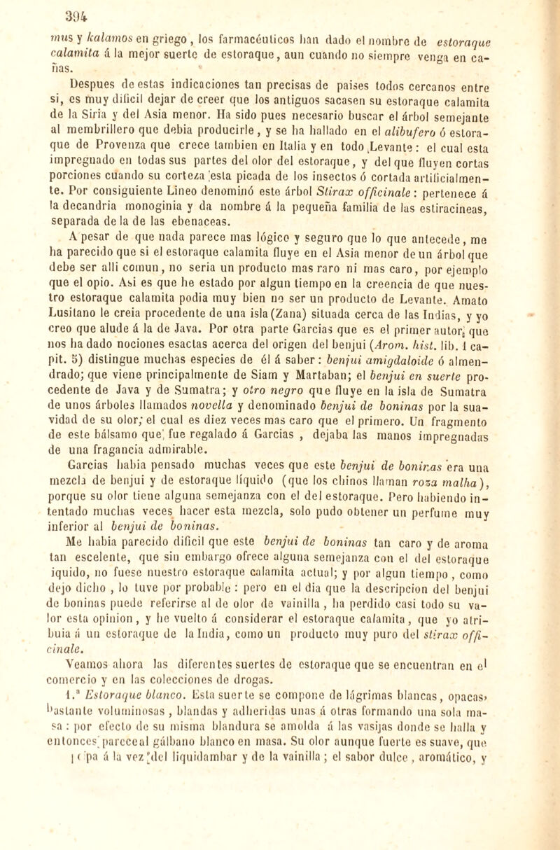 mus y /calamos en griego , los farmacéuticos han dado el nombre de estoraque calamita á la mejor suerte de estoraque, aun cuando no siempre venga en ca¬ ñas. Después de estas indicaciones tan precisas de países lodos cercanos entre si, es muy diíicil dejar de creer que los antiguos sacasen su estoraque calamita de la Siria y del Asia menor. Ha sido pues necesario buscar el árbol semejante al membrillero que debia producirle, y se ha hallado en el alibufero ó estora¬ que de Provenza que crece también en Italia y en todo .Levante : el cual esta impregnado en todas sus partes del olor del estoraque, y del que Huyen cortas porciones cuando su corteza ;esla picada de los insectos ó cortada artificialmen¬ te. Por consiguiente Lineo denominó este árbol Stirax officinale : pertenece á la decandria monoginia y da nombre á la pequeña familia de las estiracineas, separada de la de las ebenáceas. A pesar de que nada parece mas lógico y seguro que lo que antecede, me ha parecido que si el estoraque calamita Huye en el Asia menor de un árbol que debe ser allí común, no seria un producto mas raro ni mas caro, por ejemplo que el opio. Asi es que lie estado por algún tiempo en la creencia de que nues¬ tro estoraque calamita podia muy bien no ser un producto de Levante. Amato Lusitano le creía procedente de una isla (Zana) situada cerca de las Indias, y yo creo que alude á la de Java. Por otra parte Garcías que es e! primer autort que nos ha dado nociones esaclas acerca del origen del benjuí (Arom. hist. lib. 1 ca- pit. 5) distingue muchas especies de él á saber: benjuí amigdaloicle ó almen¬ drado; que viene principalmente de Siam y Martaban; el benjuí en suerte pro¬ cedente de Java y de Sumatra; y otro negro que fluye en la isla de Sumatra de unos árboles llamados novella y denominado benjuí de boninas por la sua¬ vidad de su olor; el cual es diez veces mas caro que el primero. Un fragmento de este bálsamo que', fue regalado á Garcías , dejaba Jas manos impregnadas de una fragancia admirable. Garcías había pensado muchas veces que este benjuí de boninas era una mezcla de benjuí y de estoraque líquido (que los chinos llaman roza malha), porque su olor tiene alguna semejanza con el del estoraque. Pero habiendo in¬ tentado muchas veces hacer esta mezcla, solo pudo obtener un perfume muy inferior al benjuí de boninas. Me habia parecido difícil que este benjuí de boninas tan caro y de aroma tan escelente, que sin embargo ofrece alguna semejanza con el del estoraque jquido, no fuese nuestro estoraque calamita actual; y por algún tiempo, como dejo dicho , lo tuve por probable : pero en el dia que la descripción del benjuí de boninas puede referirse al de olor de vainilla, ha perdido casi todo su va¬ lor esta opinion, y he vuelto á considerar el estoraque calamita, que yo atri¬ buía á un estoraque de la India, como un producto muy puro del stirax offi¬ cinale. Veamos ahora las diferentes suertes do estoraque que se encuentran en el comercio y en las colecciones de drogas. 1.a Estoraque blanco. Esta suerte se compone de lágrimas blancas, opacas» '•asíanle voluminosas , blandas y adheridas unas á otras formando una sola ma¬ sa : por efecto de su misma blandura se amolda á las vasijas donde se halla y entonces;parcceal gálbano blanco en masa. Su olor aunque fuerte es suave, que I ( pa á la vez del liquidamhar y de la vainilla ; el sabor dulce , aromático, y