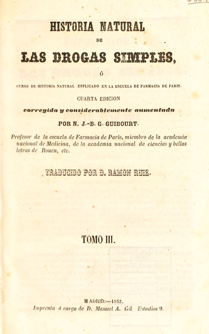 9 HISTORIA NATURAL DE DAS DROGAS SIMB1&S ó CURSO DE HISTORIA NATURAL ESPLICADO EN LA ESCUELA DE FARMACIA DE PARIS. CUARTA EDICION corregida y considerablemente aumentada POR N. J.-B. G- GUIBOURT. Profesor de la escuela de Farmacia de París, miembro de la academia nacional de Medicina, de la academia nacional de ciencias y bellas letras de Rouen, etc. TOMO III. MADRID:—1852. Imprenta á cargo de 1). Manuel A. Gil Fstudios 9.