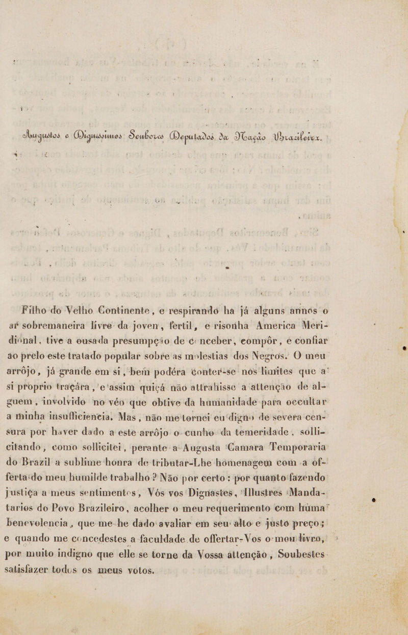 Y: “| caurguátos e Ooiginissumos Seuboves Deputados da Ibação Ubcazerer. Filho do Velho Continente, e respirando ha já alguns annos o a” sobremaneira livre da joven, fertil, e risonha America Meri- divnal. tive 'a ousada presumpção de é nceber, compôr, e confiar arrôjo, já grande em si, bein podéra conter-se nós'limites que a' si proprio tragára ,'e'assim quiçá não attrahisse a attenção de al-. guem, involvido no véo que obtive da hamanidade para occultar a minha insufliciencia, Mas, não me tornei eu digno de severa cen- sura por haver dado a este arrôjo o-cunho da temeridade , solli- citando, como solhicitei, perante-a: Augusta 'Gamara Temporaria benevolencia, que me-he dado avaliar em seu alto e justo preço; e quando me concedestes a faculdade de offertar-Vos o:meu:livro, satisfazer todos os meus votos.