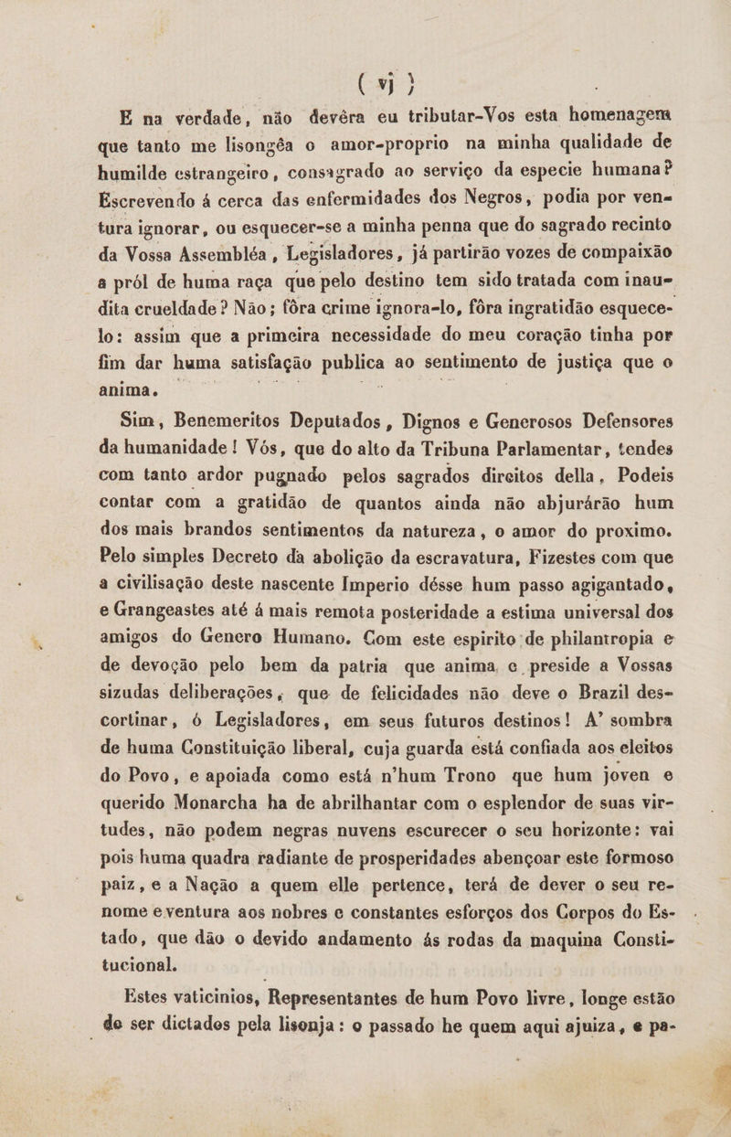(vi) E na verdade, não devéra eu tributar-Vos esta homenagem que tanto me lisongêa o amor-proprio na minha qualidade de humilde estrangeiro, consagrado ao serviço da especie humana? Escrevendo à cerca das RE dos Negros, podia por vena tura ignorar, ou esquecer-se à minha penna que do sagrado recinto da Vossa Assembléa , Legisladores, já partirão vozes de compaixão a pról de huma raça que pelo destino tem sido tratada com inau=, dita crueldade ? Não; fôra crime ignora-lo, fôra ingratidão esquece- lo: assim que a primeira necessidade do meu coração tinha por fim dar huma satisfação preitca ao sentimento de justiça que o anima. Sim, Benemeritos Deputados, Dignos e Generosos Defensores da humanidade ! Vós, que do alto da Tribuna Parlamentar, tendes com tanto ardor pugnado pelos sagrados direitos della, Podeis contar com a gratidão de quantos ainda não abjurárão hum dos mais brandos sentimentos da natureza, o amor do proximo. Pelo simples Decreto da abolição da escravatura, Fizestes com que a civilisação deste nascente Imperio désse hum passo agigantado, e Grangeastes até à mais remota posteridade a estima universal dos amigos do Genero Humano. Com este espirito de philantropia e de devoção pelo bem da patria que anima, c preside a Vossas sizudas deliberações, que de felicidades não deve o Brazil des- cortinar, ó Legisladores, em seus futuros destinos! A” sombra de huma Constituição liberal, cuja guarda está confiada aos eleitos do Povo, e apoiada como está n'hum Trono que hum joven é querido Monarcha ha de abrilhantar com o esplendor de suas vir- tudes, não podem negras nuvens escurecer o seu horizonte: vai pois huma quadra radiante de prosperidades abençoar este formoso paiz, e a Nação a quem elle pertence, terá de dever o seu re- nome e ventura aos nobres e constantes esforços dos Corpos do Es- tado, que dão o devido andamento ás rodas da maquina Consti- tucional. Estes vaticinios, Representantes de hum Povo livre, longe estão “de ser dictados pela lisonja : o passado he quem aqui ajuiza, e pa-