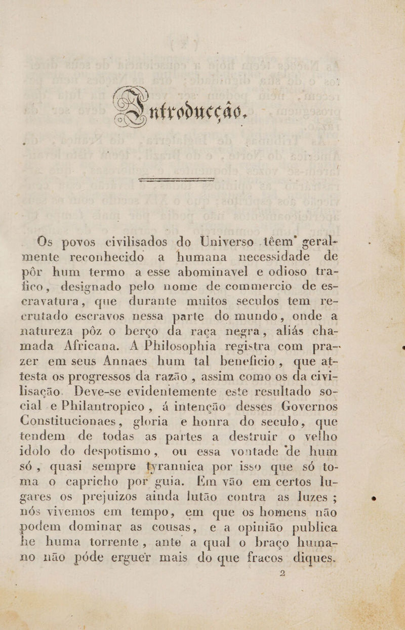 O pe EN ntrodieção. Os povos einilisados do Universo têem” geral- mente reconhecido a humana Pelado Ra de pôr hum termo a esse abominavel e odioso tra- fico, designado pelo nome de commercio de es- DES CalÓNIA P que durante m: nitos seculos tem re- crutado escravos nessa parte do mundo, onde a natureza pôz o berço da raça negra, aliás cha- mada Africana. À Philosophia registra com pra- zer em seus Annaes hum tal beneficio, que at- testa os progressos da razão , assim como os da civi- lisação. Deve-se svideniáenie este resultado so- cial e Philantropico, á intenção desses Governos Constitucionaes, gloria e honra do seculo + QUIG tendem de todas as partes a destruir o velho idolo do despotismo, ou essa vontade de hum só, quasi sempre Pirandica por isso que só to- ma Oo capricho por guia. Em vão em certos lu- gares os prejuizos bi fo latão contra as luzes; nós vivemos em tempo, em que os homens não podem dominar as cousas, e a opinião publica he huma torrente, ante a qual o braço huma- no não póde erguer mais do que fracos diques. b 