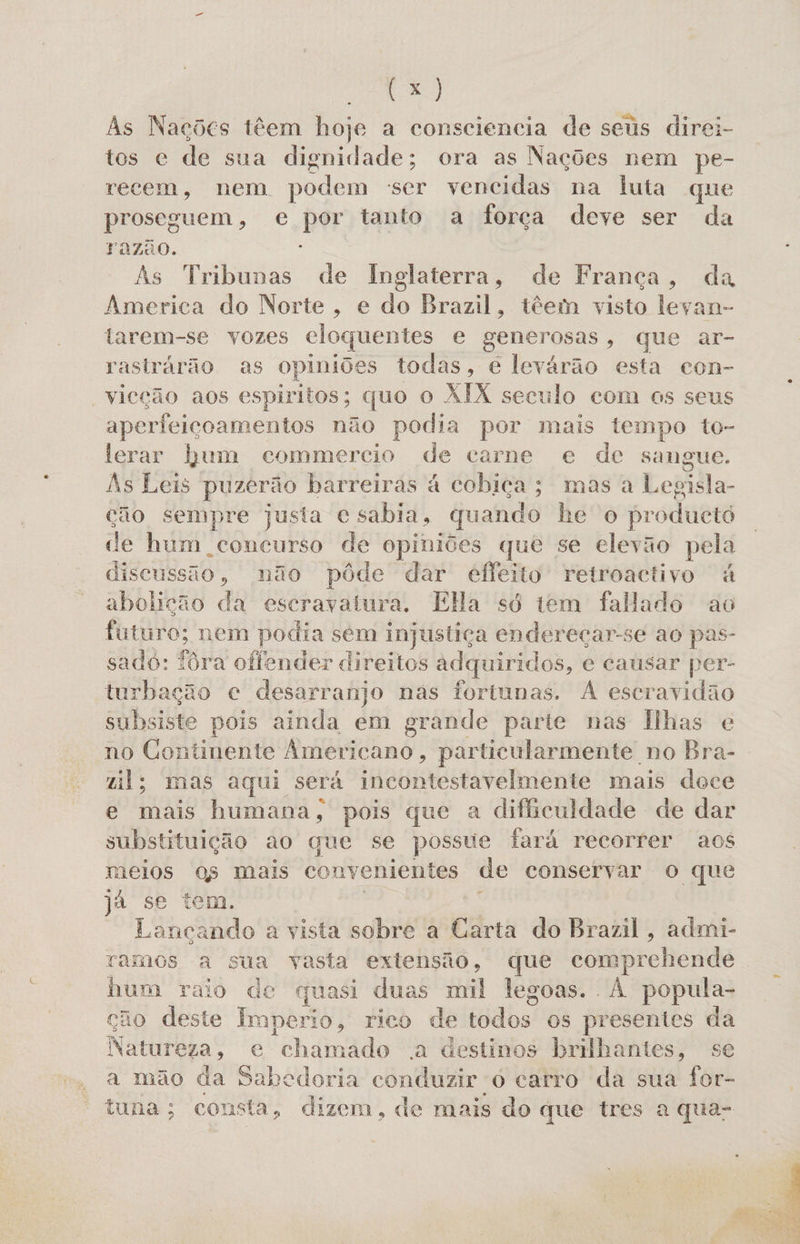 E) As Nações têem hoje a consciencia de seus direi- tos e de sua dignidade; ora as Nações nem pe- recem, nem podem ser vencidas na luta que proseguem, e por tanto a força deve ser da razão. As Tribunas de Inglaterra, de França, da America do Norte, e do Brazil, têem visto leyan- tarem-se vozes cloquentes e generosas, que ar- rastrarão as opiniões todas, e levárão esta con- vicção aos espiritos; quo o XIX seculo com os seus aperfeicoamentos não podia por mais tempo to- lerar bum commercio de carne e de sangue. As Leis puzerão barreiras à cobiça; mas a Legiila- cão sempre justa e sabia, quando be o producto de hum concurso de opiniões que se elevão pela discussão , não pôde dar efleito retroactivo à abolição da escravatura. Ela só tem falado ao futuro; nem podia sem injustiça endereçar-se ao pas- sado: iôra offender direitos adquiridos, e causar per- turbação e desarranjo nas fortunas. A escravidão subsiste pois ainda em grande parte nas Ilhas e no Continente Americano, particularmente no Bra- “il; mas aqui será incontestavelmente mais doce e mais humana, pois que a dificuldade de dar substituição ao que se possue fará recorrer aos meios os mais convenientes de conservar o que já se tem. : Lancando a vista sobre a Carta do Brazil, admi- ramos a sua vasta extensão, que comprehende hum raio de quasi duas mil legoas.. À popula- cão deste Imperio, rico de ide! os presentes da Neltitlita +» e chamado .a destinos brilhantes, s a mão da Sabedoria conduzir 0 carro da sua for- tuna; consta, dizem, de mais do que tres a qua- «dl o
