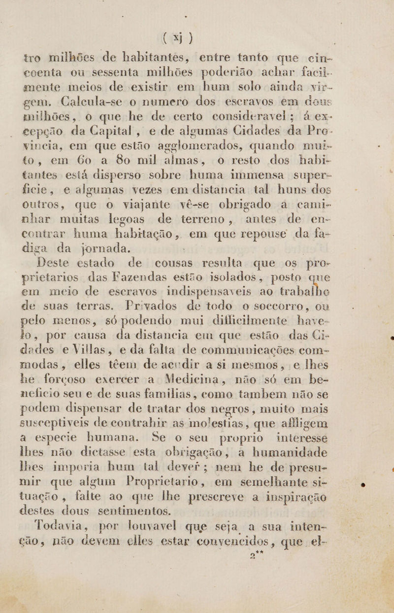 tro milhões de habitantes, entre tanto que cin- coenta ou sessenta milhões poderião achar facil. mente meios de existir em hum solo ainda vir- gem. Calcula-se o numero dos escravos em dous milhões, o que he de certo consideravel; à ex- cepção da Capital, e de algumas Cidades da Pro- vincia, em que estão agglomerados, quando mui- to, em Go a 80 mil almas, o resto dos habi- tantes está disperso sobre huma immensa super- ficie, e algumas vezes em distancia tal huns dos outros, que O viajante vê-se obrigado a cami- nhar muitas legoas de terreno, nie de en- contrar huma habitação, em que repouse da fa- diga da jornada. Deste estado de cousas resulta que Os pro- “prictarios das Fazendas estão isolados, posto que em meio de escravos indispensaveis ao falas de suas terras. Privados de todo o soccorro, ou pelo menos, só podendo mui dificilmente have- lo, por causa da distancia em que estão das Ci- dedes e Villas, e da falta de communicações com- modas, elles têem de acrdir a si mesmos, e lhes he forçoso exercer a Medicina, não só em be- neficio seu e de suas familias, como tambem não se podem dispensar de tratar los Negros; muito mais susceptiveis de contrahir as molestias, que afligem a especie humana. Se o seu proprio intépesid lhes não dictasse esta obrigação, a humanidade lhes imporia hum tal Fenegaa nem he de presu- mir que algum Proprietario, em semelhante si- tuação, falte ao que lhe prescreve a inspiração destes dous sentimentos. Todavia, por louvavel que seja a sua inten- cão, não devem elles estar convencidos, que el. n** «4 :
