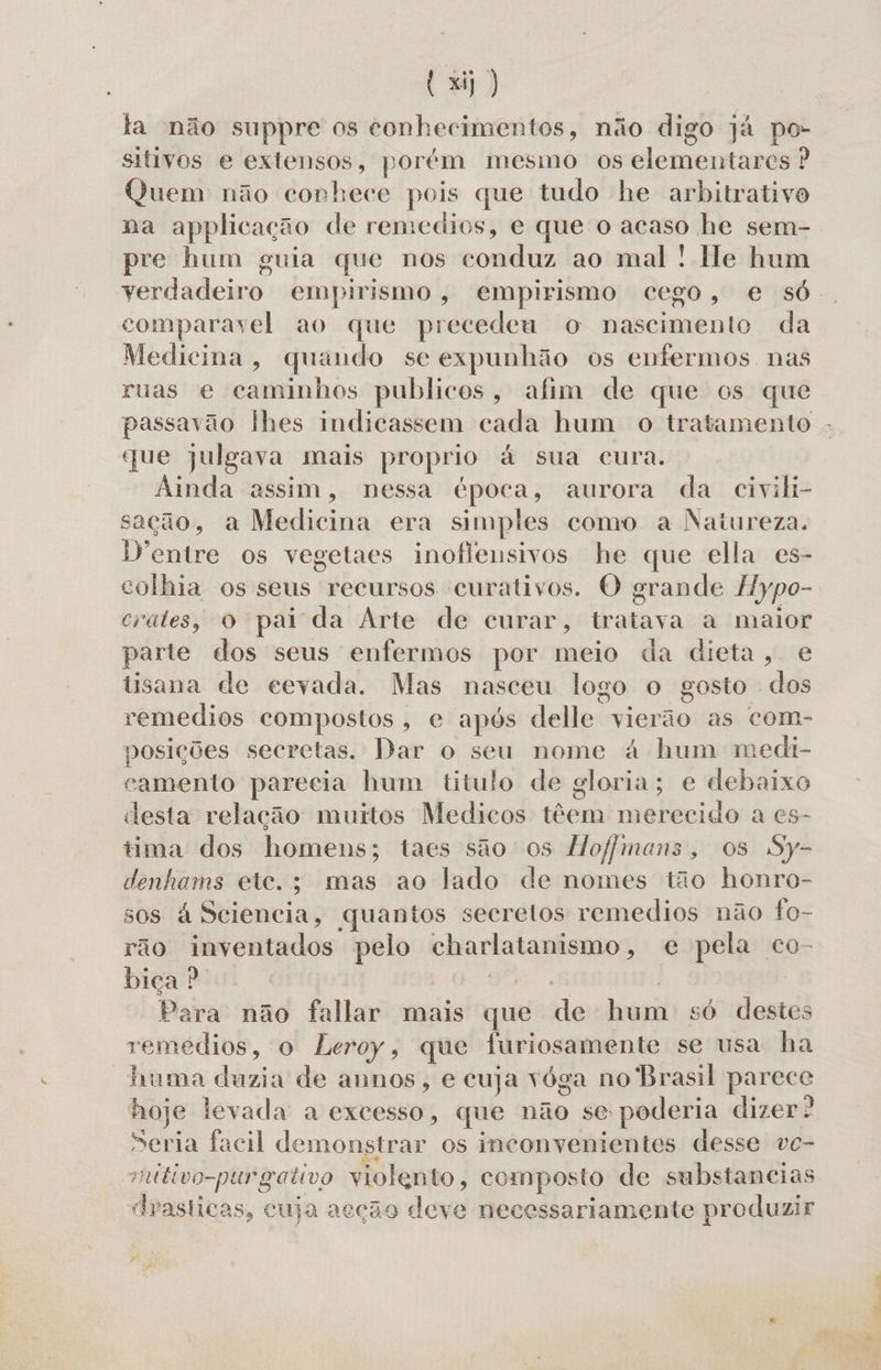ta não suppre os conhecimentos, não digo já po- sitivos e extensos, porém mesmo os elementares ? Quem não conhece pois que tudo he arbitrativo na applicação de remedios, e que o acaso he sem- pre hum guia que nos romidiis ao mal ! He hum Feriadeiro empirismo, empirismo cego, e só. comparavel ao que precedeu o nascimento da Medicina, quando se expunhão os enfermos nas ruas e caminhos publicos, afim de que os que passavão lhes indicassem cada hum o tratamento - que julgava mais proprio à sua cura. Ainda assim, nessa época, aurora da civiki- sação, a Medici era simples como a Natureza. Dentre os vegetaes inoflensivos he que ella es- colhia os seus recursos curativos. O grande flypo- crates, o pai da Arte de curar, tratava a maior parte dos seus enfermos por meio da dieta, e tisana de cevada. Mas nasceu logo o gosto dos remedios compostos, e após delle vierão as com- posições secretas. Dar o seu nome á hum medi- camento parecia hum titulo de gloria; e debaixo desta relação muitos Medicos têem merecido a es- tima dos homens; taes são os Hofjimans, os Sy- denhams ete.; mas ao lado de nomes tão honro- sos à Sciencia, quantos secretos remedios não fo- rão inventados pelo | charlatanismo, e pela co- bica ? | Para não fallar mais que de Indei só destes remédios, o Leroy, que furiosamente se usa ha huma dazia de annos, e cuja vóga no Brasil pes hoje levada a excesso, que não se poderia dizer? Seria facil demonstrar os inconvenientes desse vc- mttivo-pur gativo violento, composto de substancias draslicas, cuja acção deve necessariamente produzir
