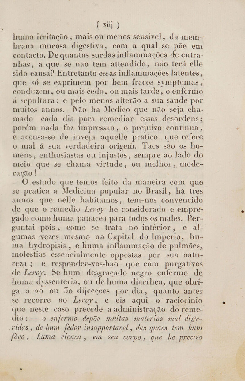 huma irritação, mais ou menos sensivel, da mem- brana mucosa digestiva, com a qual se põe em contacto. De quantas surdas inffammações de entra- nhas, a que se não tem attendido, não terá elle sido causa? Entretanto essas inflammações latentes, que só se exprimem por bem fracos symptomas, conduzem, ou mais cedo, ou mais tarde, o enfermo à sepultura; e pelo menos alterão a sua saude por muitos annos. Não ha Medico que não seja cha- mado cada dia para remediar essas desordens; porém nada faz impressão, o prejuizo continua, e accusa-se de inveja aquelle pratico que refere o mal à sua verdadeira origem. Taes são os ho- mens, enthusiastas ou injustos, sempre ao lado do meio que se chama virtude, ou melhor, mode- ração ! | O estudo que temos feito da maneira com que se pratica a Medicina popular no Brasil, ha tres annos que nelle habitamos, tem-nos convencido de que o remedio Leroy: he considerado e empre- gado como huma panacea para todos os males. Per- guntai pois, como se trata no intérior, e al- gumas vezes mesmo na Capital do Imperio, hu- ma hydropisia, e huma inflammação de pulmões, molestias essencialmente oppestas por sua natu- reza; e responder-vos-hão que com purgativos de Leroy: de hum desgraçado negro enfermo de huma dyssenteria, ou de huma diarrhea, que obri- ga à-20 ou do dijecções por dia, quanto antes se recorre ao Leroy, e eis aqui o raciocinio que neste caso precede a administração do reme- dio: — o enfermo depõe muitas materias mal dige- vidas, de hum fedor insupportavel, das quaes tem ei jôco, fuma cloaca, em seu co po. que he preciso