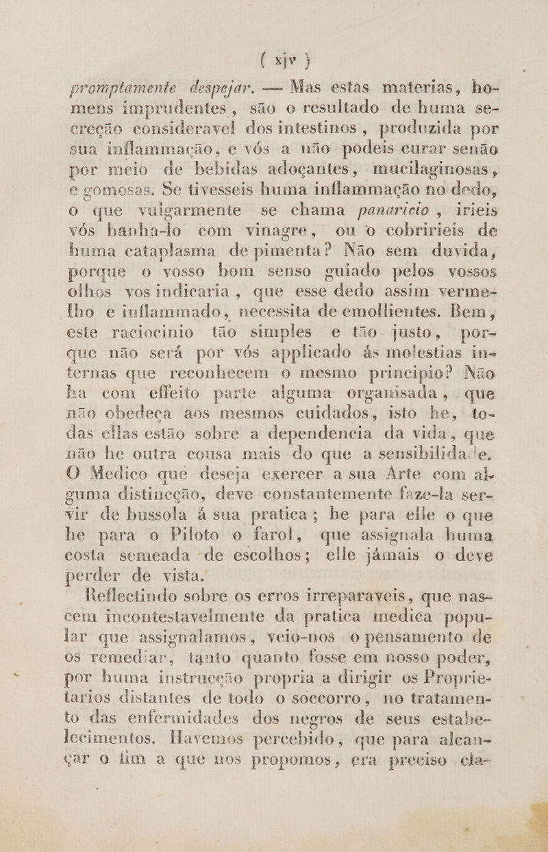 (xr) promptamente despejar. — Mas estas materias, ho- mens imprudentes, são o resultado de huma se- creção consideravel dos intestinos, produzida por sua inflammação, e vós a não podeis curar senão por meio de abas adoçantes, mucilaginosas, e gomesas. Se tivesseis huma inflammação no dedo, O que vulgarmente se chama panaricio , irieis vós banha-lo com vinagre, ou o cobririeis de buma cataplasma de pimenta? Não sem duvida, porque o vosso bom senso guiado pelos vossos olhos vos indicaria, que esse ade do assim verme- lho e inflammado, necessita de emollientes. Bem, este raciocinio tão simples e tão- pro por- que não será por vós applicado ás molestias in- ternas que reconhecem o mesmo principio? Não ha com efeito parte alguma organisada, - que não obedeca aos mesmos cdtdmlosy isto he, to- das ellas estão sobre a dependencia da vida, que não he outra cousa mais do que a sensibilidade. O Medico que deseja exercer a sua Arte com ab. guma distineção, deve constantemente faze-la ser- vir de bussola à sua pratica; he para elle o que he para o Piloto o iarol, que assignala huma costa semeada de escolhos; elle jámais o deve perder de vista. Reflectindo sobre os erros irreparaveis, que nas- cem incontestavelmente da pratica medica popu- lar que assignalamos, velo-nos o pensamento de os remediar, tanto quanto fosse em nosso poder, por huma instrueção propria a dirigir os Proprie- tarios distantes de todo O soccorro, no tratamen- to das enfermidades dos negros de seus estabe- lecimentos. Havemos percebido, que para alcan- çar o lim a que nos propomos, era preciso cla- 