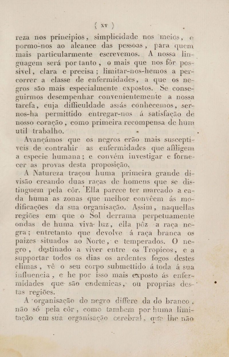(7) reza nos principios, simplicidade nos mceios, e pormo- “nos ao alcance das pessoas, para quem “mais particularmente escrevemos. À nossa lin-. guagem será por tanto, o mais que nos fôr pos- siteis clara e precisa; limitar-nos-hemos a per- correr a classe de enfermidades, a que os ne- gros são mais especialmente expostos. Se conse- guirmos desempenhar convenientemente a nossa tarefa, cuja dificuldade assás conhecemos, ser- nos-ha permittido entregar-nos á satisfação de nosso coração, como papa recompensa de hum util trabalho. - Avançámos que os negros erão mais suscepti- veis de codersliir as enfermidades que aliligem a especie humana; e convém investigar e forne- cer'as provas desta proposição. A Natureza traçou huma primeira grande di- visão creando duas raças de homens que se dis- tinguem pela côr. “Ella parece ter marcado a ca- da labeiia as zonas que melhor convêem ás mo- dificações da sua organisação. Assim, naquellas regiões em que O Sol derrama perpetuamente ondas de huma viva: luz, ella pôz a raça ne- gra; entretanto que devolve à raça branca os paizes situados ao Norte, e temperados. O ne-- evo, destinado a viver entre os Tropicos, e a supportar todos os dias os ardentes fogos destes climas, vê o seu corpo submettido á toda à sua influencia, e he por isso mais exposto ás enfer- midades que: são ii ou proprias des- tas regiões. o A+ organisaç cão do negro differe da do branco, não só pela côr. como tambem por buma limi- tação em sua organisação cerebral, qe the não.