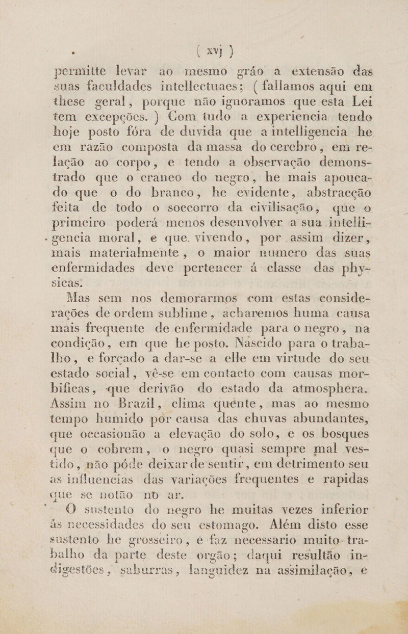 permitte levar ao mesmo grão a extensão das suas faculdades intellectuaes; ( fallamos aqui em these geral, Pa não ignoramos que esta Lei tem excepções. ) Com tudo a experiencia tendo em razão composta da massa do Sbrtlinoa em Te- lação ao corpo, e tendo a observação demons- trado que o craneo do negro, he mais apouca- do que o do branco, he evidente, abstracção teita de todo o soccorro da civilisação, que o primeiro poderá menos desenvolver a sua intelli- - gencia moral, e que. vivendo, por assim dizer, mais materialmente, o maior numero das suas enfermidades deve pertencer à classe das phy- sicas: Mas sem nos demorarmos com estas conside- rações de ordem sublime, acharemos huma causa mais frequente de enfermidade para o negro, na condição, em que he posto. Nascido para o traba- lho, e forçado a dar-se a elle em virtude do seu estado social, vê-se em contacto com causas mor- bificas, «que derivão do estado da atmosphera. Assim no Brazil, clima quénte, mas ao mesmo tempo humido por causa das chuvas abundantes, que oecasionão a elevação do solo, e os bosques que o cobrem, o negro quasi sempre mal ves- tido, não póde deixar le sentir, em detrimento seu as influencias das variações frequentes e rapidas que se notão nD ar. O sustento do negro he muitas vezes inferior às necessidades do seu estomago. Além disto esse sustento he grosseiro, é faz Ahead muito-tra- balho da parte deste orgão; daqui resultão in- digestões, saburras, la inguidez na assimilação, €