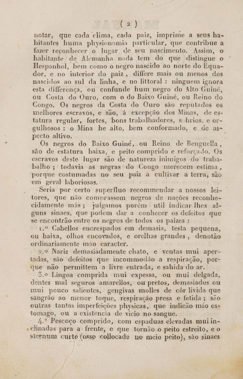 notar, que cada clima, cada paiz, imprime a seus ha- bitantes huma physionomia particular, que contribue a fazer reconhecer o lugar de seu nascimento. Assim, o habitante de Alemanha nada tem do que distingue o Hespanhol, bem como o negro nascido ao norte do Equa- dor, e no interior do paiz, differe mais ou menos dos nascidos ao sul da linha, e no littoral : ninguem ignora esta differença, ou confunde hum negro do Alto Guiné, ou Costa do Ouro, com o do Baixo Guiné, ou Reino do Congo. Os negros da Costa do Ouro são reputados os melhores escravos, e são, à excepção dos Mimas, de es- tatura regular, fortes, bons trabalhadores, sobrios, e or- gulhosos : o Mina he alto, bem conformado, e de as= pecto altivo. | Os negros do Baixo Guiné, ou Reino de Benguela, são de estatura baixa, e peito comprido e reforçado. Os escravos deste lugar sao de natureza inimigos do traba- balho ; todavia as negras do Congo merecem estima, porque costumadas no seu paiz a cultivar a terra, são em geral laboriosas. | fo Seria por certo superfluo recommendar a nossos lei- tores, que não comprassem negros de nações reconhe- cidamente más; julgamos porém util indicar-lhes al- guns sinaes, que podem dar a conhecer os defeitos que se encontrão entre os negros de todos os paizes : 1.º Cabellos encrespados em demasia, testa pequena, ou baixa, olhos encovados, e orelhas grandes, denotão ordinariamente mão caracter. [ 2.º Nariz demasiadamente chato, e ventas mui aper- tadas, são defeitos que incommodão a respiração, por- gue não permittem a livre entrada, e sahida do ar. 3.º Lingoa comprida mui expessa, ou mui delgada, dentes mal seguros amarelos, ou pretos, demasiados ou mui pouco salientes, gengivas molles de côr livida que sangrãó ao menor toque, respiração presa e felida; são outras tantas imperfeições physicas, que indicao mão es- tomago, ou a existencia de vicio no sangue. 4.º Pescoco comprido, com espaduas elevadas mui in- »elinadas para a frente, e que tornão o peito estreito, e o sternum curto (osso collocado no mcio peito), são sinaes. 
