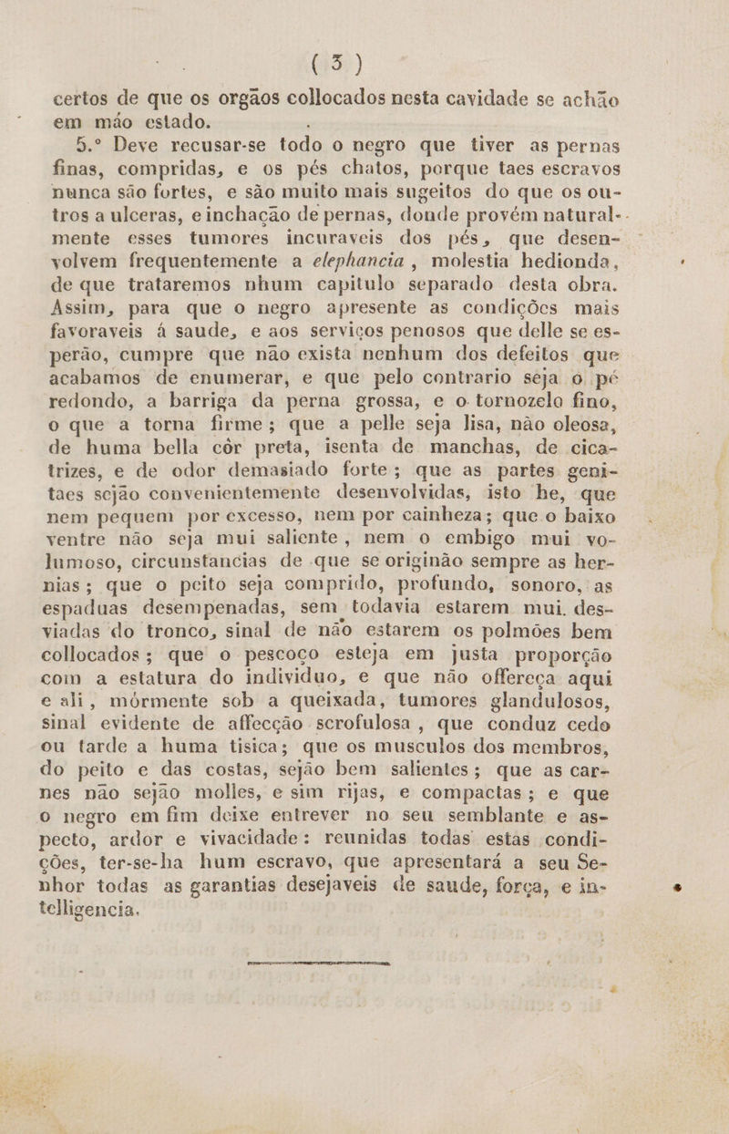 certos de que os orgãos collocados nesta cavidade se achão em mão estado. 5.º Deve recusar-se todo o negro que tiver as pernas finas, compridas, e os pés chatos, porque taes escravos nunca são fortes, e são muito mais sugeitos do que os ou- tros a ulceras, e inchação de pernas, donde provém natural-. mente esses tumores incuraveis dos pés, que desen- volvem frequentemente a elephancia, molestia hedionda, de que trataremos nhum capitulo separado desta obra. Assim, para que o negro apresente as condições mais favoraveis á saude, e aos serviços penosos que delle se es- perão, cumpre que não exista nenhum dos defeitos que acabamos de enumerar, e que pelo contrario seja o pé redondo, a barriga da perna grossa, e o tornozelo fino, o que a torna firme; que a pelle seja lisa, não oleosa, de huma bella côr preta, isenta de manchas, de cica- trizes, e de odor demasiado forte; que as partes geni- taes sejão convenientemente desenvolvidas, isto he, que nem pequem por excesso, nem por cainheza; que o baixo ventre não seja mui saliente, nem o embigo mui vo- lumoso, circunstancias de que se originão sempre as her- nias; que o pcito seja comprido, profundo, sonoro, as espaduas desempenadas, sem, todavia estarem mui des- viadas do tronco, sinal de não estarem os polmões bem collocados; que o pescoco esteja em Justa proporção com a estatura do individuo, e que não offereça aqui e ali, mórmente sob a queixada, tumores glandulosos, sinal evidente de affecção scrofulosa, que conduz cedo ou tarde a huma tisica; que os musculos dos membros, do peito e das costas, sejão bem salientes; que as car- nes não sejao molles, e sim rijas, e compactas; e que o negro em fim deixe entrever no seu semblante e as- pecto, ardor e vivacidade : reunidas todas estas condi- ções, ter-se-ha hum escravo, que apresentará a seu Se- nhor todas as garantias desejaveis de saude, força, e in» telligencia,