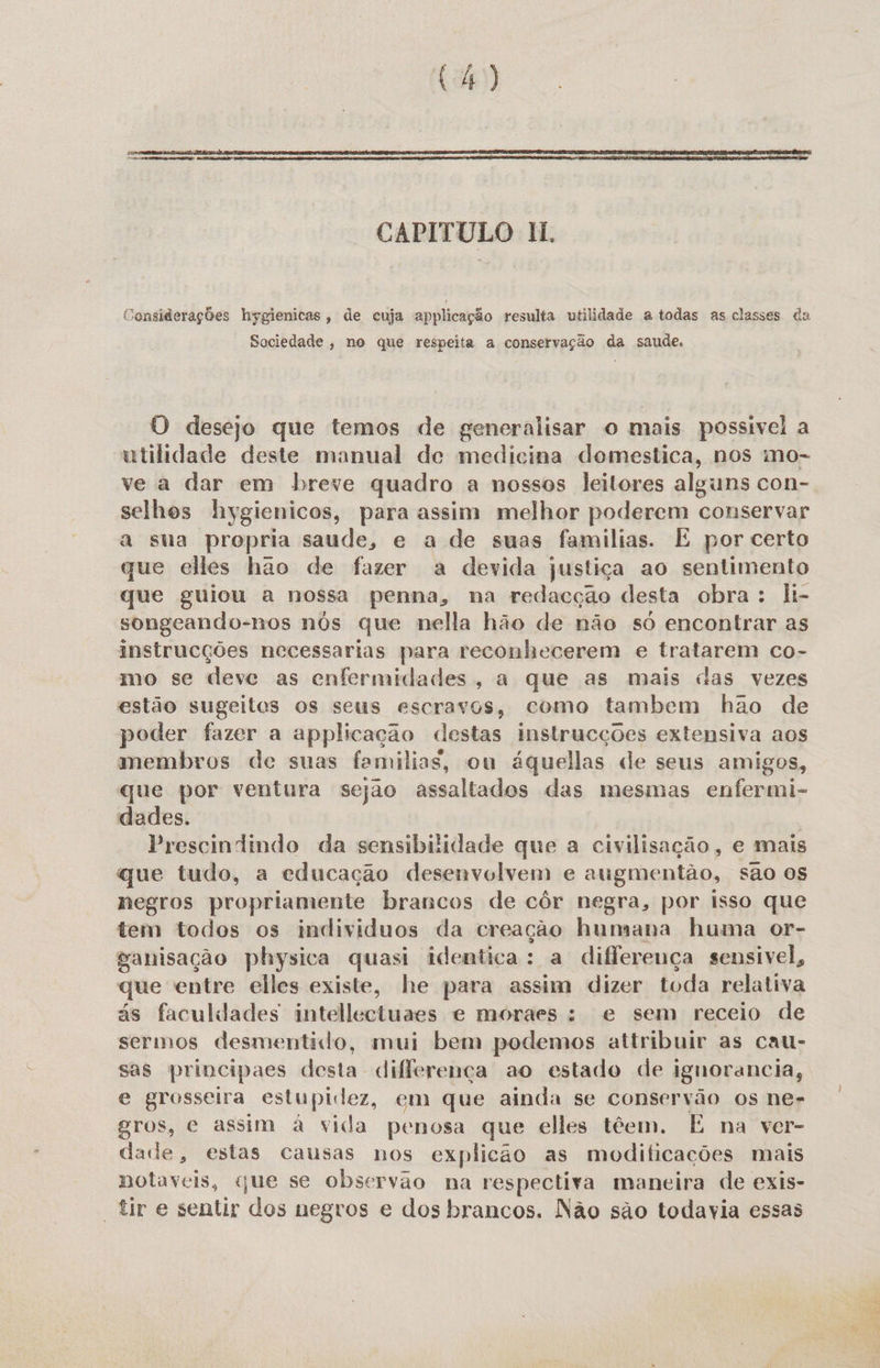 CAPITULO II. Considerações hygienicas, de cuja applicação resulta utilidade a todas as classes da Sociedade , no que respeita a conservação da saude. O desejo que temos de generalisar o mais possivel a utilidade deste manual de medicina domestica, nos mo- ve a dar em breve quadro a nossos leitores alguns con- selhos hygienicos, para assim melhor poderem conservar a sua propria saude, e a de suas familias. É por certo que elles hao de fazer a devida justiça ao sentimento que guiou a nossa penna, na redacção desta obra: li- songeando-nos nós que nella hão de não so encontrar as instrucções necessarias para reconhecerem e tratarem co- mo se deve as enfermidades, a que as mais das vezes estão sugeitos os seus escravos, como tambem hão de poder fazer a applicação destas instrucções extensiva aos membros de suas familias, ou áquellas de seus amigos, que por ventura sejao assaltados das mesmas enfermi- dades. | Prescindindo da sensibilidade que a civilisação, e mais que tudo, a educação desenvolvem e augmentão, são os negros propriamente brancos de côr negra, por isso que tem todos os individuos da creação humana huma or- ganisação physica quasi identica: a diflereuça sensivel, que entre elles existe, he para assim dizer toda relativa ás faculdades intellectuaes e moraes : e sem receio de sermos desmentido, mui bem podemos attribuir as cau- sas principaes desta differença ao estado de ignorancia, e grosseira estupidez, em que ainda se conservão os ne- gros, e assim à vida penosa que elles têem. E na ver- dade, estas causas nos explicão as modificações mais notáveis, que se observão na respectiva maneira de exis- “tir e sentir dos negros e dos brancos. Não são todavia essas