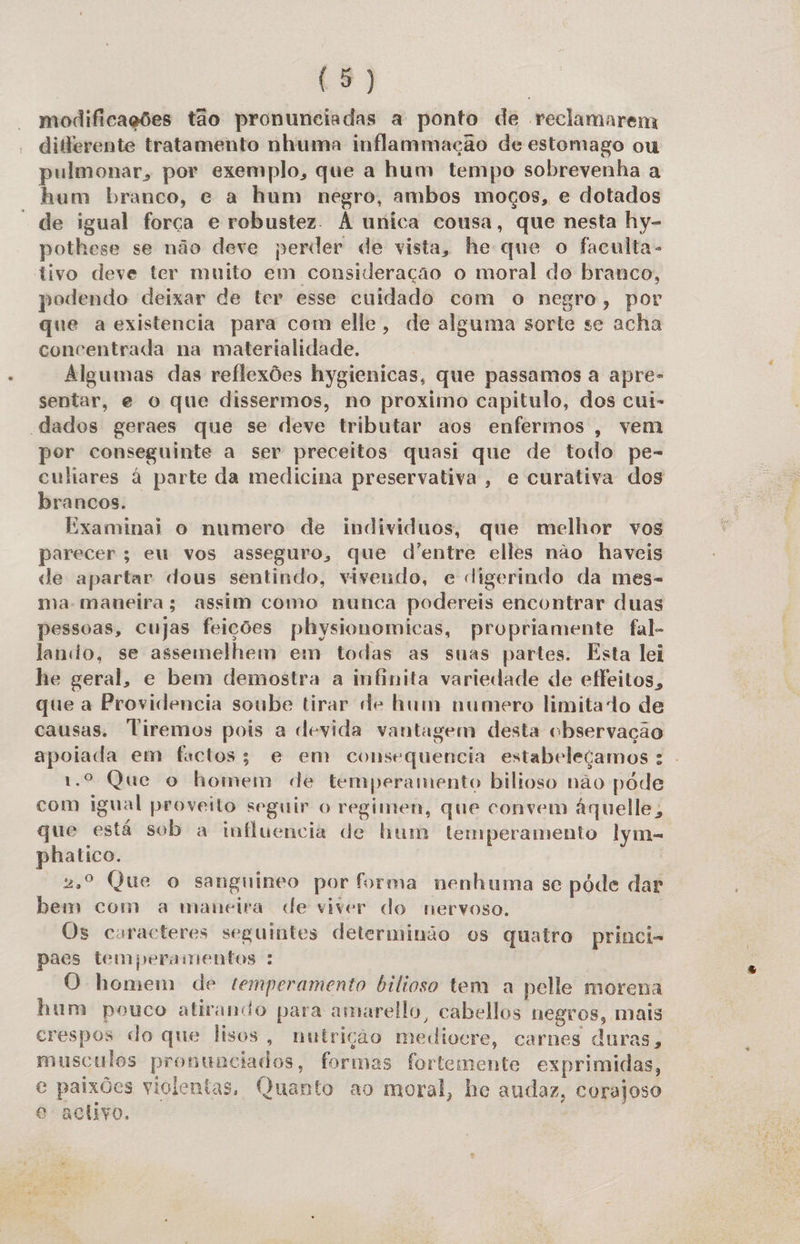 modificações tão pronunciadas a ponto de reclamarem diferente tratamento nhuma inflammação de estomago ou pulmonar, por exemplo, que a hum tempo sobrevenha a hum branco, e a hum negro, ambos moços, e dotados de igual força e robustez. À unica cousa, que nesta hy- pothese se não deve perder de vista, he que o faculta- tivo deve ter muito em consideração o moral do branco, podendo deixar de ter esse cuidado com o negro, por que a existencia para com elle, de alguma sorte se acha concentrada na materialidade. Algumas das reflexões hygienicas, que passamos a apre- sentar, e o que dissermos, no proximo capitulo, dos cui- “dados geraes que se deve tributar aos enfermos, vem por conseguinte a ser preceitos quasi que de todo pe- culiares à parte da medicina preservativa, e curativa dos brancos. Examinai o numero de individuos, que melhor vos parecer; eu vos asseguro, que d'entre elles não haveis de apartar dous sentindo, vivendo, e digerindo da mes- ma-maneira; assim como nunca podereis encontrar duas pessoas, cujas feições physionomicas, propriamente fal- lando, se assemelhem em todas as suas partes. Esta lei he geral, e bem demostra a infinita variedade de effeitos, que a Providencia soube tirar de hum numero limitado de causas. Tiremos pois a devida vantagem desta observação apoiada em factos; e em consequencia estabeleçamos : 1.º Que o homem de temperamento bilioso não póde com igual proveito seguir o regimen, que convem áquelle, que está sob a influencia de hum temperamento lym- phatico. | 2º Que o sanguineo por forma nenhuma se pode dar bem com a maneira de viver do nervoso. Os curacteres seguintes determinão os quatro princi- paes temperamentos : O homem de temperamento bilioso tem a pelle morena hum pouco atirando para amarelo, cabellos negros, mais crespos do que lisos, nutrição mediocre, carnes duras, musculos pronunciados, formas fortemente exprimidas, e paixões violentas, Quanto ao moral, he audaz, corajoso o acho.