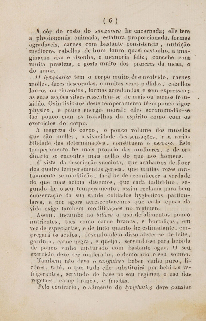 8) À côr do rosto do sanguíneo he encarnada; elle tem a physionomia animada, estatura proporcionada, formas agradaveis, carnes com bastante consistencia, nutrição “mediocre, cabellos de hum louro quasi castanho, a ima- ginacão viva e risonha, e memoria feliz; concebe com muita presteza, e gosta muito dos prazeres da mesa, e do amor. | O tymphatico tem o corpo muito desenvolvido, carnes molles, faces descoradas, e muitas vezes pallidas, cabellos louros ou cinzentos, formas arredondas e sem expressão ; . as suas acções vitaes ressentem-se de mais ou menos frous= xidao. Osindividuos deste temperamento têem pouco vigor physico, e pouca energia moral: elles accommodão-se . tão pouco com os trabalhos do espirito como com os exercicios do corpo. A magreza do corpo, o pouco volume dos musclos que são molles, a vivacidade das sensações, e a varia- bilidade das determinações, constituem o nervoso. Este temperamento he mais proprio das mulheres, é de or- dinario se encontra mais nellas do que nos homens. A vista da descripção succinta, - que acabamos de fazer dos quatro temperamentos geraes, que muitas vezes mu- tuamente se modificao , facil he de reconhecer a verdade do que mais acima dissemos, que cada individuo, se- gundo he o seu temperamento, assim reclama para bem conservação («da sua saude cuidados hygienicos particu- lares, e por agora acrescentaremos que caia época da vida exige tambem modificações no regimen. | Assim, incumbe ao bilioso o uso de alimentos pouco nutrientes, taes como carne branca, e hortaliças; em vez de especiarias, e de tudo quanto he estimulante, em= pregará os acidos, devendo além disso abster-se de leite, gordura, carne negra, e queijo, servindo-se para bebida de pouco vinho misturado com bastante agua. O seu exercicio deve ser moderado, e demorado o seu somno. lambem não deve o sanguineo beber vinho puro, li- côóres, café, o que tudo elle substituirá por bebidas re- frigerantes, servindo de base ao seu regimen o uso dos Yegetaes, carne branca, e fructas, Pelo contrario, o alimento do ymphatico deve constar 