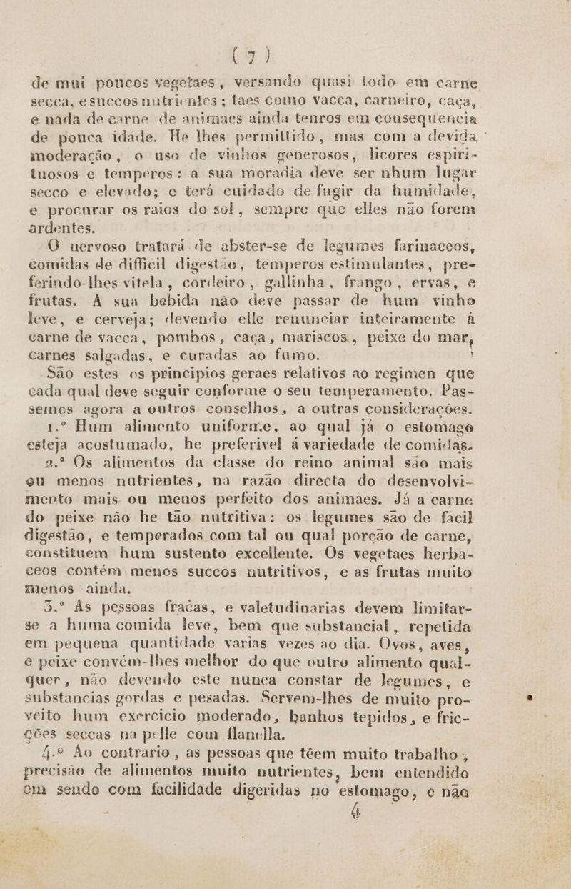 (o de mui poucos vegetaes, versando quasi todo em carne secca, esuccos nutrientes; laes como vacca, carneiro, caca, e nada de carne de animaes ainda tenros em consequencia dê pouca idade. Te lhes permittido, mas com a devida ' moderação, o uso de vinhos generosos, licores espiri- tuosos e temperos: a sua moradia deve ser nhum lugar secco e elevado; e terá cuidado de fugir da humidade, e procurar os raios do sol, sempre que elles não forem ardentes. “O nervoso tratará. “de abster-se de legumes farinaccos, comidas de dificil digestão, temperos estimulantes, pre- ferindo-lhes vitela, cordeiro, gallinha, frango, ervas, e frutas. A sua bebida não devé passar de “hum vinho leve, e cerveja; devendo elle renunciar inteiramente à carne de vacca, pombos, caça, mariscos, peixe do o carnes salgadas, e curadas ao fumo. Sao estes os principios geraes relativos ao regimen que cada qual deve seguir conforme o seu temperamento. Pas- semes agora a outros conselhos, a outras considerações. º Hum alimento uniforme, ao qual já o estomago esti acostumado, he preferivel à variedade de comidas. º* Os alimentos da classe do reino animal são mais gu menos nutrientes, na razao directa do desenvolvi- mento mais ou menos perfeito dos animaes. Já a carne do peixe não he tão nutritiva: os legumes são de facil digestão, e temperados com tal ou qual porção de carne, constituem hum sustento excellente. Os vegetaes herba- ceos contém menos succos nutritivos, e as frutas muito menos ainda. Às pessoas fracas, e valetudinarias devem limitar- se a huma comida leve, bem que substancial, repetida em pequena quantidade varias vezes ao dia. Ovos, aves, e peixe convém-lhes melhor do que outro alimento qual- quer, não devendo este nunca constar de legumes, fo substancias gordas e e pesadas. Servem-lhes de muito pro- veito hum exercicio moderado, banhos tepidos, e fric- ves seccas na pelle com flanclla. 4.º Ão contrario, as pessoas que têem muito trabalho , aadaição de alimentos muito nutrientes, bem entendido cm sendo com facilidade digeridas no estomago, é nãa a 4