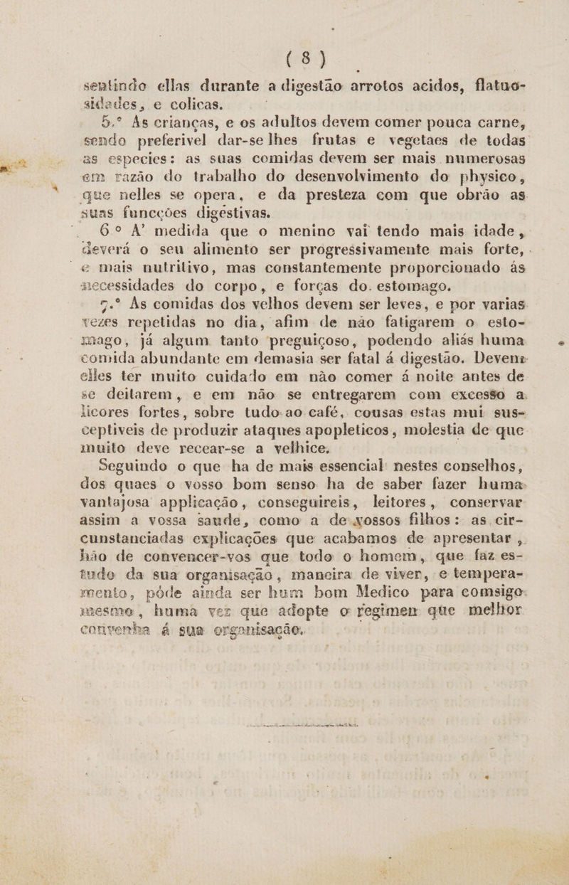 sentindo ellas durante a digestão arrotos acidos, flatuo- aidades, e colicas. 5.º As crianças, e os adultos devem comer pouca carne, sendo preferivel dar-se lhes frutas e vegetaes de todas as especies: as suas comidas devem ser mais numerosas em razão do trabalho do desenvolvimento do physico, gue nelles se opera, e da presteza com que obrão as 6º A medida. que o meninc vai tendo mais idade, asverá o seu alimento ser progressivamente mais forte, . mecessidades do corpo, e forças do. estomago. 7.º Às comidas dos velhos devem ser leves, e por varias vezes repetidas no dia, afim de não fatigarem o esto- mago, já algum tanto preguiçoso, podendo aliás huma comida abundante em demasia ser fatal à digestão. Devene elles tér muito cuidado em não comer á noite antes de se deitarem, e em não se entregarem com excesso a. iicores fortes, sobre tudo-ao café, cousas estas mui sus- ceptiveis de produzir ataques apopleticos, molestia de que. muito deve recear-se a velhice, Seguindo o que ha de mais essencial: nestes conselhos, dos quaes o vosso bom senso ha de saber fazer huma: assim a vossa saude, como a de-xossos filhos: as cir- cunstanciadas explicações que acabamos de apresentar , nas de convencer-vos que todo o homem, que faz es- mudo da sua organisação, maneira de viver, e tempera- Engun póde Ra ser bum bom Medico para comsigo: mesmo , huma vez que adopte o regimen que melhor eritipenha à sua organisação.