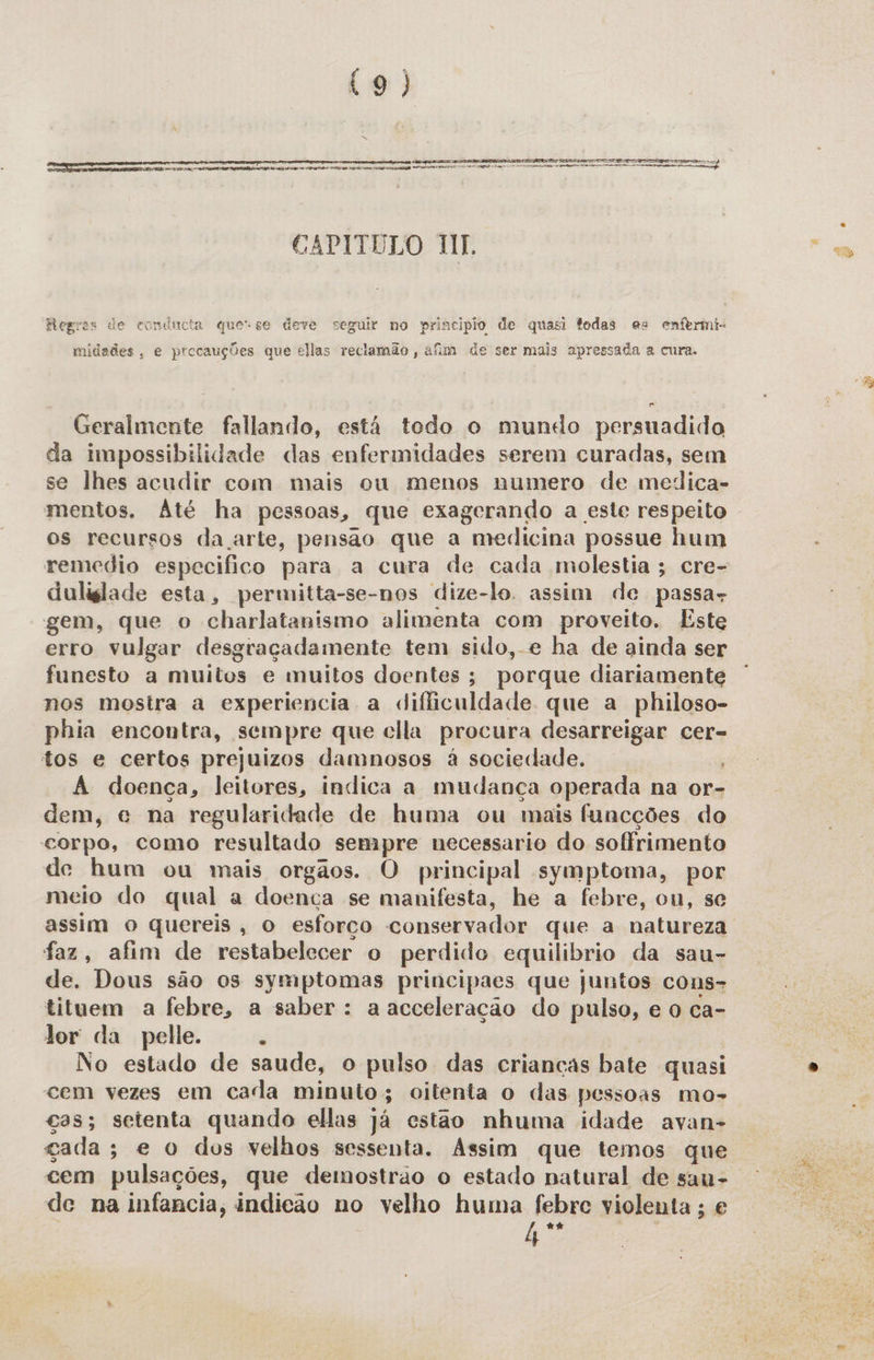 (9)  Eee a da Ene, qm; ap orpraarieado desfmnini co Ansião age nica sndihinama sigo,  VIVIA SAS IRIS IR dad ES CONDE SR UIES TS cu uaag) Certamente mermo CAPITULO NT. Begras de conducta que-se deve seguir no principio de quasi todas es enfermi- midades, e precauções que ellas reclamão , afim de ser mais apressada a cura. Geralmente fallando, está todo o mundo persuadido da impossibilidade das enfermidades serem curadas, sem se lhes acudir com mais ou menos numero de medica- mentos. Até ha pessoas, que exagerando a este respeito os recursos da arte, pensao que a medicina possue hum remedio especifico para a cura de cada molestia; cre- duliglade esta, permitta-se-nos dize-lo. assim de passas gem, que o charlatanismo alimenta com proveito, Este erro vulgar desgraçadamente tem sido, e ha de ainda ser funesto a muitos e muitos doentes; porque diariamente nos mostra a experiencia a difficuldade que a philoso- phia encontra, sempre que clla procura desarreigar cer= tos e certos prejuizos damnosos à sociedade. A doença, leitores, indica a mudança operada na or- dem, «e na regularidade de huma ou mais funcções do corpo, como resultado sempre necessario do soffrimento de hum ou mais orgãos. O principal symptoma, por meio do qual a doença se manifesta, he a febre, ou, se assim o quereis, o esforço conservador que a natureza faz, afim de restabelecer o perdido equilibrio da sau- de. Dous são os symptomas principaes que juntos cons- Jor da pelle. ; | No estado de saude, o pulso das crianças bate quasi cem vezes em cada minuto; oitenta o das pessoas mo- cas; setenta quando ellas já estão nhuma idade avan- gada; e o dos velhos sessenta. Assim que temos que cem pulsações, que demostrao o estado natural de sau- de na infancia, indicão no velho huma febre violenta; e h “* ; “