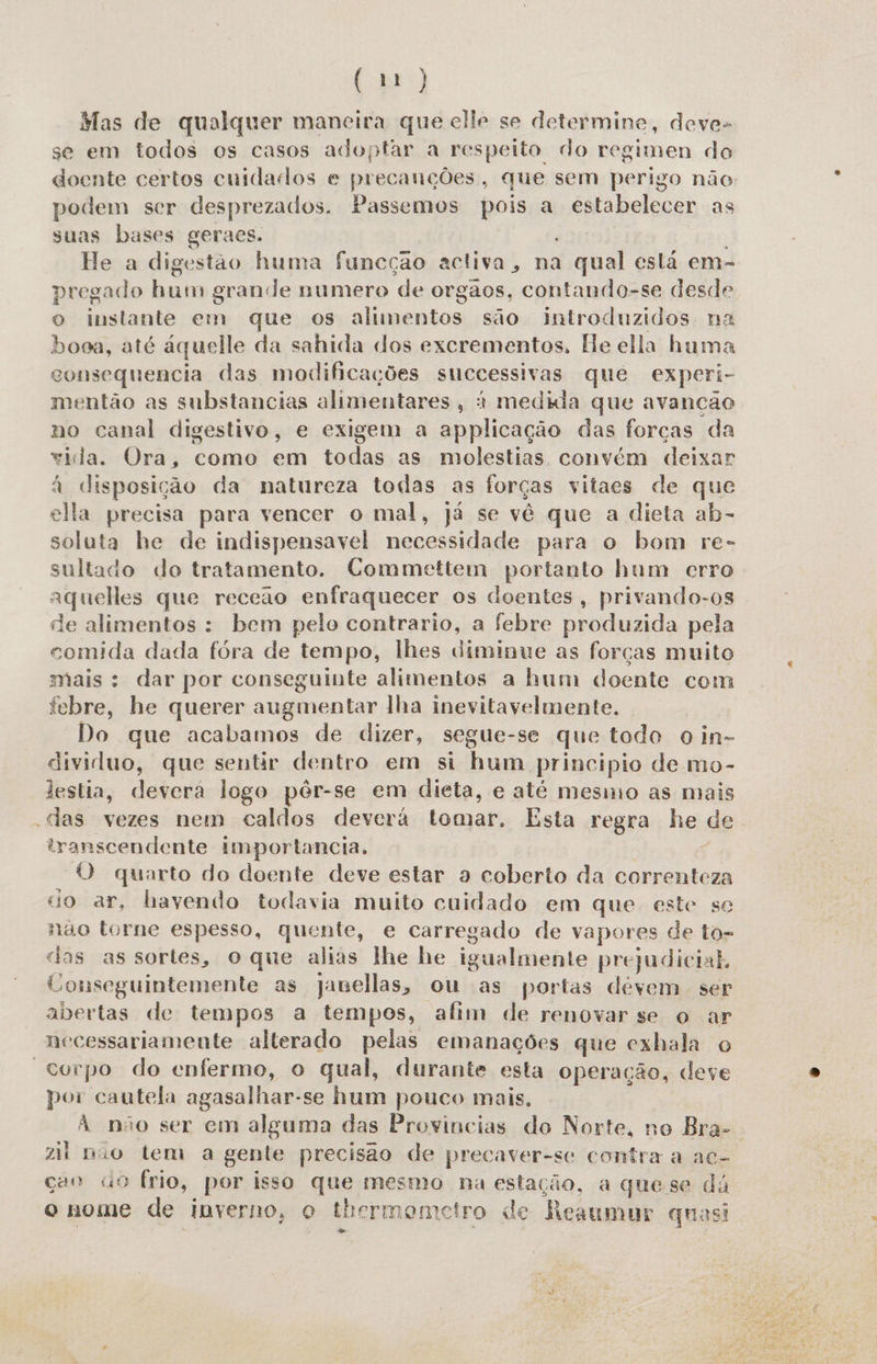 Mas de qualquer mancira que elle se determine, deve- se em todos os casos adoptar a respeito do regimen do doente certos cuidados e precanções, que sem perigo não podem ser desprezados. Passemos pois a estabelecer as suas bases geraes. He a digestão huma funcção activa, na qual está em- pregado hum grande numero de orgãos, contando-se desde o instante em que os alimentos são introduzidos na booa, até áquelle da sahida dos excrementos, He ella huma consequencia das modificações successivas que experi- mentão as substancias alimentares, à medida que avançcão no canal digestivo, e exigem a applicação das forças da vila. Ora, como em todas as molestias convém deixar à disposição da natureza todas as forças vitaes de que ella precisa para vencer o mal, já se vê que a dieta ab- soluta he de indispensavel necessidade para o bom re- sultado do tratamento. Commettem portanto hum erro aqueles que receao enfraquecer os doentes, privando-os de alimentos : bem pelo contrario, a febre produzida pela comida dada fóra de tempo, lhes diminue as forças muito mais : dar por conseguinte alimentos a hum doente com febre, he querer augmentar lha inevitavelmente. Do que acabamos de dizer, segue-se que todo o in- dividluo, que sentir dentro em si hum principio de mo- lestia, deverá logo pér-se em dieta, e até mesmo as mais -das vezes nem caldos deverá tomar. Esta regra he de transcendente importancia, ç O quarto do doente deve estar a coberto da correnteza do ar, havendo todavia muito cuidado em que este se nao torne espesso, quente, e carregado de vapores de to- das as sortes, o que alias lhe he igualmente prejudicial, Conseguintemente as janellas, ou as portas devem ser abertas de tempos a tempos, afim de renovar se o ar necessariamente alterado pelas emanações que exhala o “Corpo do enfermo, o qual, durante esta operação, deve por cautela agasalhar-se hum pouco mais, À não ser em alguma das Provincias do Norte, no Bra- zil nio tem a gente precisão de precaver-se contra a ac- ção «9 frio, por isso que mesmo na estação, a quese dá o nome de inverno, o thermometro de Reaumur quasi 