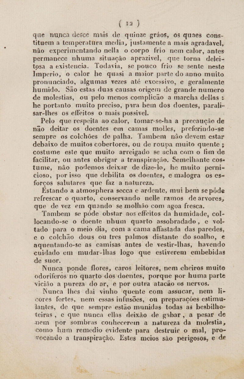 que nunca desce mais de quinze grãos, os quaes cons- tituem a temperatura media, justamente a mais agradavel, não experimentando nella o corpo frio nem calor, antes permanece nhuma situação aprazivel, que torna delei- tosa a existencia. Todavia, se pouco frio se sente neste Imperio, o calor he quasi a maior parte do anno muito pronunciado, algumas vezes até excessivo, e geralmente humido. São estas duas causas origem «de grande numero de molestias, ou pelo menos complicão a marcha dellas : he portanto muito preciso, para bem dos doentes, parali- sar-lhes os elfeitos o mais possivel. Pelo que respeita ao calor, tomar-se-ha a precaução de não deitar os doentes em camas moiles, preferindo-se sempre os colchões de palha. Tambem não devem estar debaixo de muitos cobertores, ou de roupa muito quente ; costume este que muito arreigado se acha com o fim de facilitar, ou antes obrigar a transpiração. Semelhante cos tume, não podemos deixar de dize-lo, he muito perni- cioso, por isso que debilita os doentes, e malogra os es- forços salutares que faz a natureza. Estando a atmosphera secca e ardente, mui bem se póde refrescar o quarto, conservando nelle ramos de arvores, que de vez em quando se molhão com agoa fresca. “Yambem se póde obstar aos efeitos da humidade, col- locando-se o doente nhum quarto assobradado, e vol- tado para o meio dia, com a cama afiastada das paredes, e o colchão dous ou tres palmos distante do soalho, e aquentando-se as camisas antes de vestir-lhas, havendo cuidado em mudar-lhas logo que estiverem embebidas de suor. | Nunca ponde flores, caros leitores, nem cheiros muito odoriferos no quarto dos doentes, porque por huma parte vicião a pureza do ar, é por outra atacão os nervos. Nunca lhes dai vinho quente com assucar, nem li- cores fortes, nem essas infusões, ou preparações estimu- jantes, de que sempre estão munidas todas as besbilho- teiras, e que nunca ellas deixão de gabar, a pesar de mem por sombras conhecerem a natureza da molestia, como hum remedio evidente para destruir o mal, pro- vocando a lranspiração. Estes meios são perigosos, e de