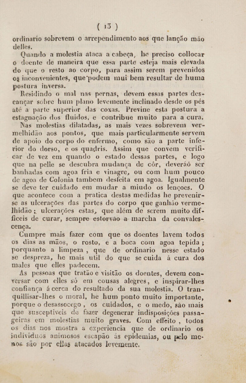 (15) | ordinario sobrevem o arrependimento aos que lanção mão delles, | Quando a molestia ataca a cabeca, he preciso collocar o doente de maneira que essa parte esteja mais elevada do que o resto ao corpo, para assim serem prevenidos og inconvenientes, que'podem mui bem resultar de huma postura inversa. | Residindo o mal nas pernas, devem essas partes des- cançar sobre hum plano levemente inclinado desde os pés até a parte superior das coxas. Previne esta postura a estagnação dos fluidos, e contribue muito para a cura, Nas molestias dilatadas, as mais vezes sobrevem ver- melhidao aos pontos, que mais particularmente servem de apoio do corpo do enfermo, como são a parte infe- rior do dorso, e os quagris. Assim que convem verifi- car de vez em quando o estado dessas partes, c logo que na pelie se descubra mudança de côr, deverãô ser banhadas com agoa fria e vinagre, ou com hum pouco de agoa de Colonia tambem desfeita em agoa. Igualmente se deve ter cuidado em mudar a miudo os lençoes. O que acontece com a pratica destas medidas he prevenir- se as ulcerações das partes do corpo que ganhão verme- lhidao; ulcerações estas, que além de serem muito dif. ficeis de curar, sempre estorvão a marcha da convales- cença. Cumpre mais fazer com que os doentes lavem todos os dias as mãos, o rosto, e a boca com agoa tepida ; porquanto a limpeza, que de ordinario nessc estado se despreza, he mais util do que se cuida à cura dos males que elles padecem. Às pessoas que tratão e visitão os doentes, devem con- versar com elles só em cousas alegres, e inspirar-lhes confiança à cerca do resultado da sua molestia, O tran- quillisar-lhes o moral, he hum ponto muito importante, porque o desassocego, os cuidados, e o medo, são mais que susceptiveis de fazer degenerar indisposições passa- geiras em molestias muito graves. Com effeito, todos os dias nos mostra a experiencia que de ordinario os individuos animesos escapão às epidemias, ou pelo me- mos são por elias atacados levemente,
