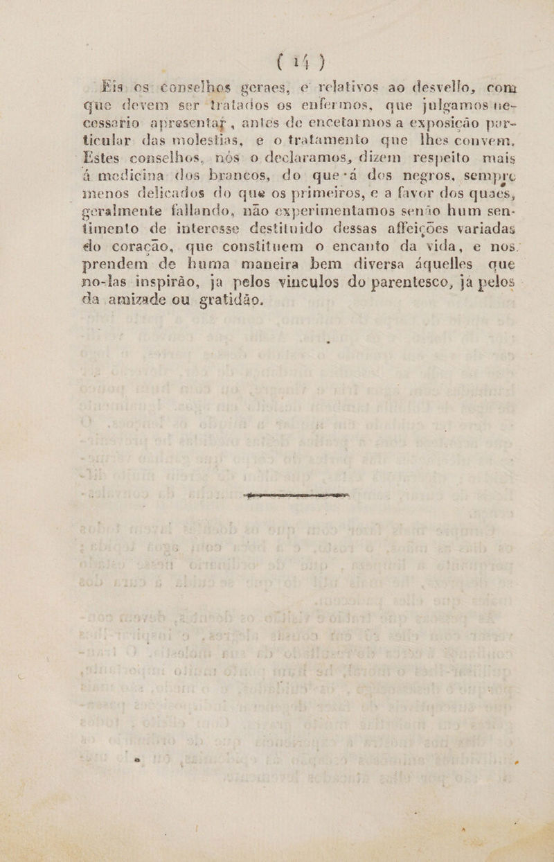 “Eis os conselhos geraes, e relativos ao desvello, com que devem ser tratados os enfermos, que julgamos ne- cossorio apresentar, antes de encetarmos a exposição por- ticular das molestias, e o tratamento que lhes convem, “Estes conselhos, nós o declaramos, dizem respeito mais à medicina: dos brancos, do quera dos negros, sempre menos delicados do que os primeiros, e a favor dos quaes, geralmente fallando, não experimentamos senão hum sen: timento de interesse destituido dessas affeições variadas prendem de huma maneira bem diversa áquelles que da amizade ou gratidão.