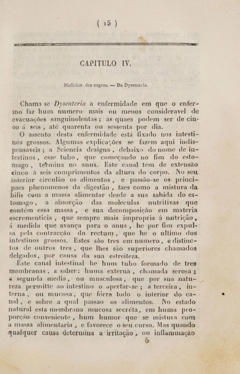  Medicina dos negros. — Da Dysenteria. Chama se Dysenteria a enfermidade em que o enfer- mo faz bum numero mais cu menos consideravel de evacuações sanguinolentas; as quaes podem ser de cin: eo á seis, até quarenta ou sessenta por dia. O assento desta enfermidade está fixado nos intesti- nos grossos. Algumas explicações se fazem aqui indis- - pensaveis; a Scienbia designa, debaixo do nome de in- testinos, esse tubo, que começando no fim do esto- mago , termina no anus. Este canal tem de extensão cinco à seis comprimentos da altura do corpo. No seu interior circulão os alimentos, e passão-se os princi- paes phenomenos da digestão , taes como a mistura da bilis com a massa alimentar desde a sua sahida do es- tomago, a absorção das moleculas nutritivas que contém essa massa, e sua decomposição em materia. escrementicia, que sempre mais impropria à nntrição , á- medida que avança para o anus, he por fim expul- sa pela contracção do rectum, que he o ultimo dos. intestinos grossos. Estes são tres em numero, e distinc- tos de outros tres, que lhes são superiores chamados delgados, por causa da sua estreiteza. Este canal intestinal he hum tubo formado de tres membranas, a saber: huma externa, chamada serosa ; a segunda media, ou muscnlosa, que por sua natu- reza permittc ao intestino o upertar-se; a terceira, in- terna, ou mucosa, que fórra todo o interior do ca- nal, e sobre a qual passao os alimentos. No estado natural esta membrana mucosa secréta, em huma pro- porção conveniente, hum humor que: se mistura com a massa alimentaria , e favorece o seu curso. Mas quando qualquer causa determina a irritação, ou inflammação 5 