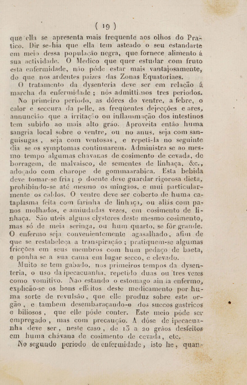 (+19) queclla se apresenta mais frequente aos olhos do Pra tico. Dir se-hia que ella tem asteado o seu estandarte em meio dessa população negra, que fornece alimento à sua actividade. O Medico que quer estudar com fruto esta enfermidade, não póde estar mais vantajosamente, de que nos ardentes paizes das Zonas Equatoriaes. O tratamento da dysenteria deve ser em relação à marcha da enfermidade ; nós admittimos tres periodos. No primeiro periodo, as dôres do ventre, a febre, o calor e seccura da pelle, as frequentes dejecções e ares, annuncião que a irritação ou inflanimação dos intestinos tem subido ao mais alto gráo. Aproveita então huma sangria local sobre o ventre, ou no anus, seja com san- guisugas, seja com ventosas, e repeti-la no seguinte dia se os symptomas continuarem. Administra se ao mes- mo tempo algumas chavanas de cosimento de cevada, de borragem, de malvaisco, de sementes de linhaça, &amp;c., adoçado com charope de gommaarabica. Esta bebida deve tomar-se fria; o doente deve guardar rigorosa dieta, prohibindo-se até mesmo os mingãos, e mui particular- mente os caldos. O ventre deve ser coberto de huma ca- taplasma feita com farinha de linhaça, ou aliás com pa- nos molhados, e amiudadas vezes, em cosimento de li- nhaça. São uteis alguns clysteres deste mesmo cosimento, mas só de meia seringa, ou hum quarto, se fôr grande. O enfermo seja convenientemente agasalhado, afim de que se restabeleca a transpiração ; pratiquem-se algumas fricções em seus membros com hum pedaço de baeta, e ponhase a sua cama em lugar secco, e elevado. Muito se tem gabado, nos primeiros tempos da dysen- teria, o uso da ipecacuanha, repetido duas ou tres vezes como vomitivo. Não estando o estomago ain ia enfermo, explicão-se os bons efeitos deste medicamento por hu- ma sorte de revulsão, que elle: produz sobre este or- gão, e tambem desembaraçando-o dos succos gastricos e biliosos, que elle pode conter. Este meio póde ser empregado, mas com precaução. À dóse de ipecacua- nha deve ser, neste caso, de 13 a 920 grãos desfeitos em huma chávana de cosimento de cevada, etc. No segundo periodo de enfermidade, isto he, quan&gt; á 2 A PPS Ta   