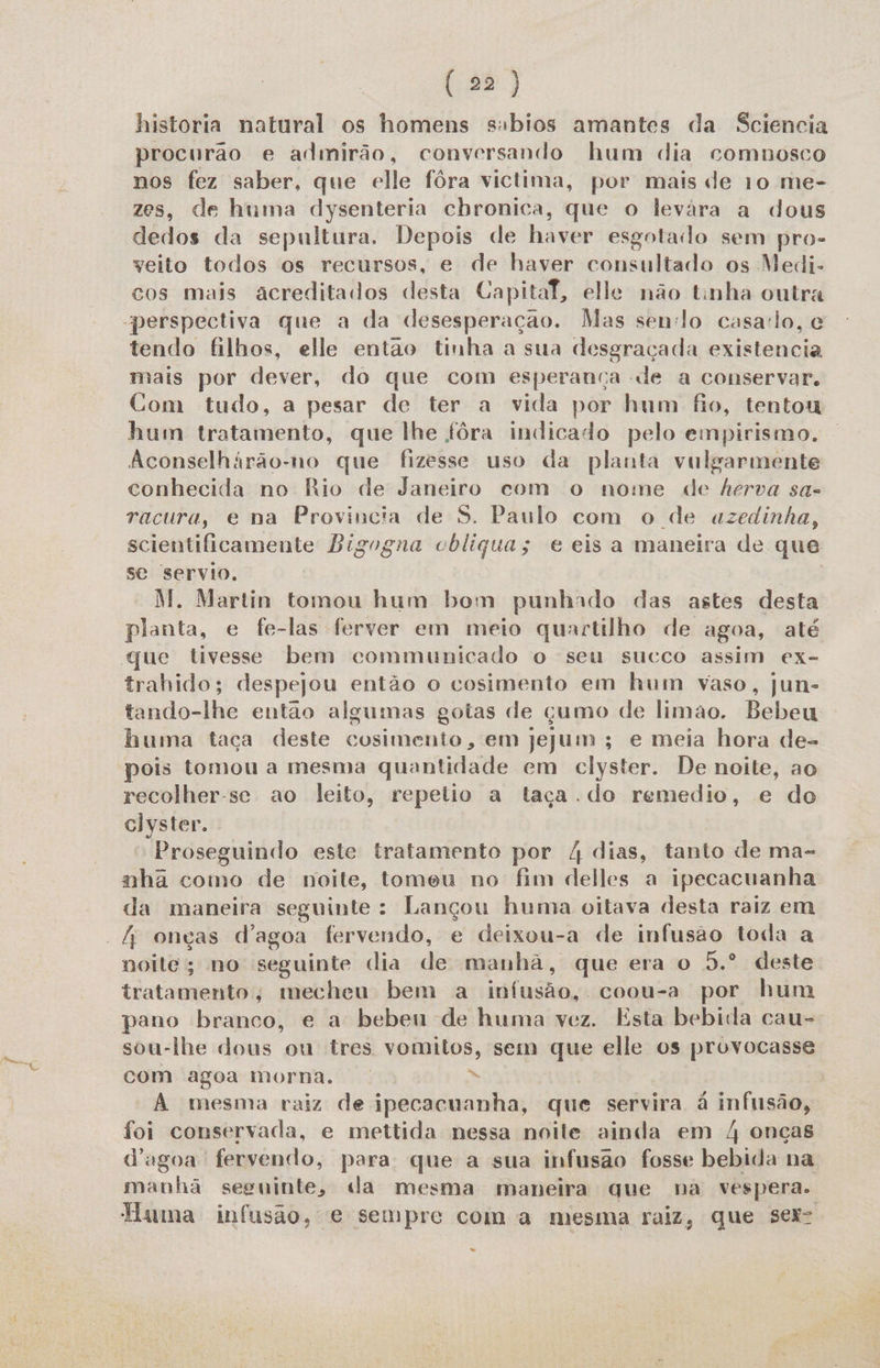 historia natural os homens sabios amantes da Sciencia procurao e admirão, conversando hum dia comnosco nos fez saber, que elle fôra victima, por mais de 10 me- zes, de huma dysenteria cbronica, que o levára a dous dedos da sepultura, Depois de haver esgotado sem pros veito todos os recursos, e de haver consultado os Medi- cos mais acreditados desta Capital, elle não tinha outra tendo filhos, elle então tinha a sua desgraçada existencia mais por dever, do que com esperança de a conservar. Com tudo, a pesar de ter a vida por hum fo, tentou hum tratamento, que lhe fôra indicado pelo empirismo. Aconselhárão-no que fizesse uso da planta vulgarmente conhecida no Rio de Janeiro com o nome de herva sa- racura, e na Provincia de S. Paulo com o de azedinha, scientificamente Bigogna cbliqua; e eis a maneira de que se servio. M. Martin tomou hum bom punhado das astes desta planta, e fe-las ferver em meio quartilho de agoa, até trahido; despejou então o cosimento em hum vaso, jun- tando-lhe entao algumas gotas de çumo de limao. Bebeu. huma taça deste cosimento, em Jejum; e meia hora de- pois tomou a mesma quantidade em clyster. De noite, ao recolher-se ao leito, repelio a taça. do remedio, e do clyster. Proseguindo este tratamento por 4 dias, tanto de ma- nha como de noite, tomeu no fim delles a ipecacuanha da maneira seguinte : Lana huma oitava desta raiz em noite; no seguinte dia de ad que era o 5.º deste tratamento; mecheu bem a infusão, coou-a por hum pano branco, e a bebeu de huma vez. Esta bebida cau- sou-lhe dous ou tres vomitos, sem que elle os provocasse com agoa morna. di A mesma raiz de ipecacuanha, que servira á infusão, foi conservada, e mettida nessa noile ainda em 4 onças d'ugoa fervendo, para que a sua infusão fosse bebida na manhã seguinte, da mesma maneira que na vespera. Tuma infusão, e sempre com a mesma raiz, que ser “