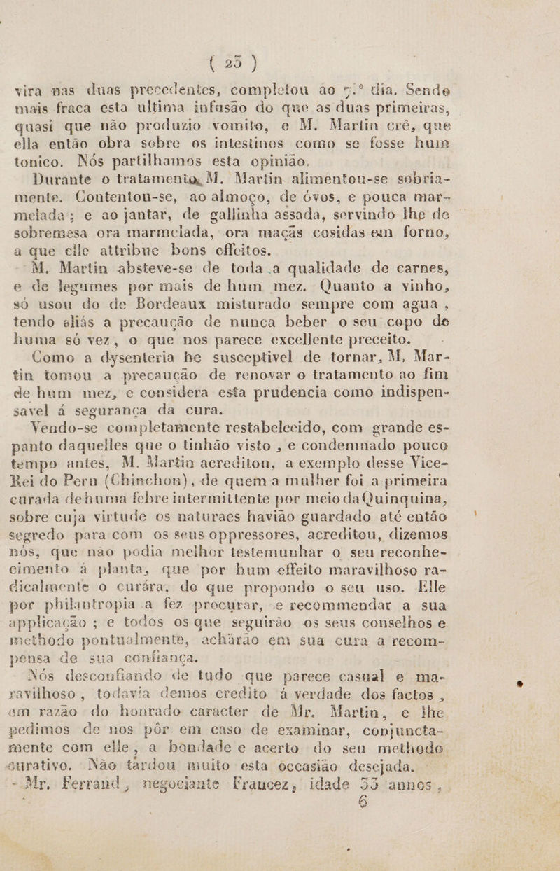 (25) vira nas duas precedentes, completou ao 7.º dia. Sende mais fraca esta ultima infnsão do que as duas primeiras, quasi que não produzio vomito, e M. Martin crê, que ella então obra sobre os intestinos como se fosse hum tonico. Nós partilhamos esta opinião. Durante o tratamento M. Martin alimentou-se sobria- mente. Contentou-se, ao almoço, de óvos, e pouca mar- melada; e ao jantar, de galinha assada, servindo lhe de sobremesa ora marmciada, ora maças cosidas em forno, a que elle aitribue bons effeitos. “M. Martin absteve-se de toda a qualidade de carnes, e de legumes por mais de hum mez. Quanto a vinho, so usou do de Bordeaux misturado sempre com agua, tendo aliás a precaução de nunca beber o seu copo de huma só vez, o que nos parece excellente preceito. Como a dysenteria he susceptivel de tornar, M, Mar- tin tomou a precaução de renovar o tratamento ao fim de hum mez, e considera esta prudencia como indispen- savel á segurança da cura. Vendo-se completamente restabelecido, com grande es- panto daqueiles que o tinhão visto , e condemnado pouco tempo antes, M. Martin acreditou, a exemplo desse Vice- Rei do Peru (Chinchon), de quem a mulher foi a primeira curada dehuma febre intermittente por meio da Quinquina, sobre cuja virtude os naturaes havião guardado até então segredo para com os seus oppressores, acreditou, dizemos nós, que não podia melhor testemunhar o seu reconhe- cimento à planta, que por hum effeito maravilhoso ra- dicalmente o curára, do que propondo o seu uso. Elle por philantropia a fez procurar, e recommendar a sua applicação ; e todos os que seguirão os seus conselhos e methodo pontualmente, achárao em sua cura a recom- pensa de sua confiança. Nós desconfiando de tudo -que parece casual e ma- ravilhoso, todavia demos credito à verdade dos factos , em razão do honrado caracter de Mr. Martin, e lhe pedimos de nos pôr em caso de examinar, conjuncta- mente com eile, a bondade e acerto do seu methodo surativo. Não tardou muito esta occasião desejada. = Mr, Ferrand, negociante Fraucez, idade 35 'annos, 5