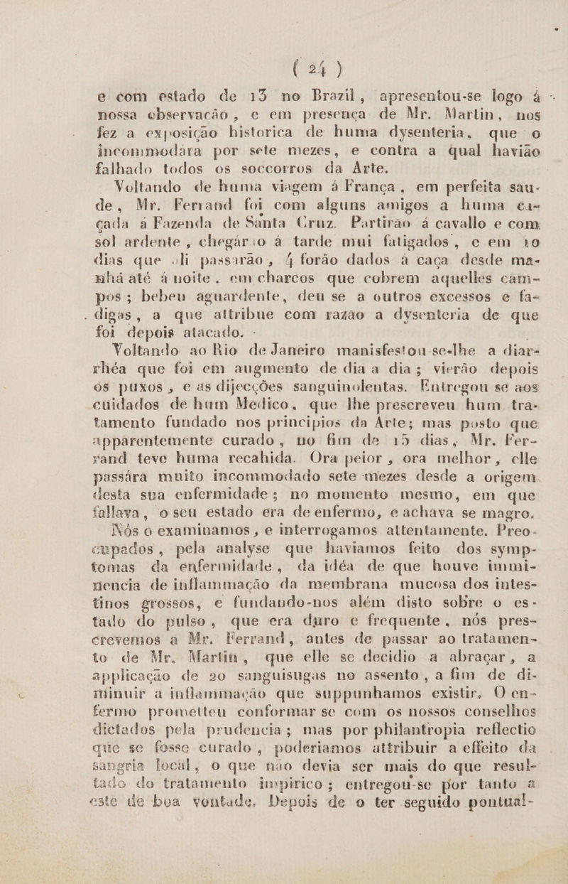 e com estado de 13 no Brazil, apresentou-se logo à -. nossa ebservacão, e em presença: de Mr. Martin, nos fez a exposição historica de huma dysenteria, que o inconmodára por sete mezes, e contra a qual havião falhado todos os soccorros da Arte. Voltando de huma viagem à França, em perfeita sau- de, Mr. Ferrand foi com alguns amigos a huma cas cada à Fazenda de Santa Cruz. Partirao á cavallo e com sol ardente, chegário à tarde mui fatigados, ec em 10 dias que «li passarão, 4 forão dados à caça desde ma- nhã até à noite. em charcos que cobrem aquelles cam- pos; bebeu aguardente, deu se a outros excessos e fa- . digas, a que altribue com razão a dysenteria de que foi depois atacado. Voltando ao Rio de Janeiro manisfeston-se-lhe a diar- rhéa que foi em augmento de dia a dia; vierão depois os puxos, e as dijecções sanguinolentas. Entregou se aos cuidados de hum Medico. que lhe prescreveu hum tra- tamento fundado nos principios da Arte; mas posto que apparentemente curado, no fim de 15 dias, Mr. Fer- sand teve huma recahida. Ora peior, ora Hislhais, clle passára muito incommodado sete mezes desde a origem desta sua enfermidade; no momento mesmo, em que falava, o seu estado era de enfermo, e achava se magro. Nós o examinamos , e interrogamos attentamente. Preo- cupados, pela analyse que haviamos feito dos symp- tomas da enfermidade, da idéa de que houve immi- nencia de inflammação da membrana mucosa dos intes- tinos grossos, € fundando-nos além disto sobre o es- tado do pulso, que era duro e frequente, nós pres- crevemos a Mr. Ferrand, antes de passar ao tratamen- to de Mr. Martin, que elle se decidio a abraçar, a applicação de 20 sanguisugas no assento, a fim de di- minuir a inflammação que suppunhamos existir. O en- fermo prometteu conformar se com os nossos conselhos dictados pela prudencia; mas por philantropia reflectio que se fosse curado, poderiamos attribuir a effeito da sangria locul, o que nao devia ser mais do que resul- tado do tratamento impirico; entregou-se por tanto a este de boa vontade. Depois de o ter seguido pontua!-