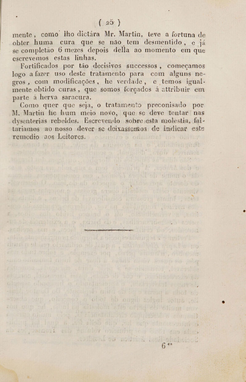  (25) mente, como lho dictára Mr. Martin, teve a fortuna de obter huma cura que se não tem desmentido, e já se completão 6 mezes depois della ao momento em que escrevemos estas linhas. Fortificados por tão decisivos successos, começamos logo a fazer uso deste tratamento para com alguns ne-. gros, com modificações, he verdade, e temos igual. mente obtido curas, que somos forçados à attribuir em parte à herva saracura. Como quer que seja, o tratamento preconisado por M. Martin he hum meto novo, que se deve tentar nas «ysenterias rebeldes. Escrevendo sobre esta molestia, fal - tariamos ao nosso dever se deixassemos de indicar este remedio aos Leitores.